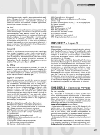 INFO déduction des charges sociales (assurances maladie, vieil-lesse, 
Points infos GUIDE CULTUREL 
Guide culturel Points info 
177 
chômage, etc.), qui représentent en moyenne 22 % 
(les variations jouent sur 1 à 2 % selon les catégories) du 
salaire brut environ. Pour obtenir le salaire net approximatif, 
on multiplie le salaire brut par 0,78. 
Le SMIC 
Salaire Minimum Interprofessionnel de Croissance. C’est le 
salaire minimum légal (celui en dessous duquel aucun salarié 
ne doit être payé). Il est réévalué tous les ans, le 1er juillet 
de chaque année, au minimum du montant de l’infl ation afi n 
d’éviter une baisse du pouvoir d’achat des personnes payées 
au smic. Au 1er juillet 2012, la valeur du SMIC brut est de 
9,40 euros par heure, soit 1 425,67 euros bruts par mois pour 
un salarié qui travaille 35 heures par semaine. Début 2011, il 
y avait environ 2,5 millions de salariés rémunérés au salaire 
minimum en France, soit un sur dix. 
Jobs d’été 
De plus en plus de jeunes recherchent un petit travail l’été 
pour se payer leurs vacances, leurs études ou pour acquérir 
une expérience professionnelle. Les principaux pôles d’activité 
sont : d’une part les métiers de services, de la restauration, 
de l’assistance et de la vente, d’autre part les métiers de 
l’animation – l’un des domaines les plus porteurs en termes 
de jobs d’été, qui requiert d’avoir le BAFA. 
Le BAFA 
Brevet d’aptitude aux fonctions d’animateur de centre de 
vacances et de loisirs. Diplôme qui permet d’encadrer des 
enfants et adolescents en Centres de vacances ou de loisirs. 
Pour obtenir ce diplôme, le candidat doit avoir 17 ans révolus, 
suivre une formation et faire des stages. 
Sigles et acronymes 
La manière de prononcer un sigle (en acronyme ou non) 
dépend de sa longueur, de la distribution phonologique 
des phonèmes qui le constituent et aussi de l’usage. Il n’y a 
pas de règle rigoureuse mais plutôt des tendances. En règle 
générale, la structure syllabique de base en français est la 
suivante : consonne – voyelle. Le sigle BAFA est logiquement 
prononcé comme un mot puisque les deux syllabes qui le 
constituent respectent la structure de base = c’est un acro-nyme. 
Le sigle BAFD quant à lui n’a que la première syllabe 
conforme à cette structure ; ce n’est donc pas un acronyme 
car on ne peut pas le prononcer comme un mot : on prononce 
les lettres qui le composent. 
BAFA (Brevet d’aptitude aux fonctions d’animateur) 
BAFD (Brevet d’aptitude aux fonctions de directeur) 
SMIC (Salaire minimum interprofessionnel de croissance) 
RATP (Régie autonome des transports parisiens) 
SNCF (Société nationale des chemins de fer français) 
ESSEC (École supérieure des sciences économiques 
et commerciales) 
IBM (International Business Machines) 
UNESCO (United Nations educational scientifi c and 
cultural organization) 
DUT (Diplôme universitaire technologique) 
IUT (Institut universitaire technologique) 
CDI (Contrat à durée indéterminée) 
CDD (Contrat à durée déterminée) 
DOM-TOM (Départements d’Outre-mer et Territoires 
d’Outre-mer) 
JO (le JO – Journal offi ciel – ou les JO – les Jeux olympiques) 
BD (Bande dessinée) 
CD (Compact disc) 
SMS (Short message service) 
MSN (MicroSoft Network) 
PDF (Portable document format) 
PC (Personal computer) 
HLM (Habitation à loyer modéré) 
ONU (Organisation des Nations unies) 
DOSSIER 2 – Leçon 3 
Pôle emploi 
Pôle emploi est un établissement public à caractère adminis-tratif 
chargé de l’emploi en France. Créé le 19 décembre 2008, 
il est issu de la fusion entre l’ANPE (Agence Nationale pour 
l’Emploi) et les Assedic (ASSociation pour l’Emploi Dans 
l’Industrie et le Commerce, assurant entre autres le paiement 
des allocations de chômage). 
La mission de Pôle emploi est d’accueillir, d’indemniser, 
d’orienter et d’accompagner les demandeurs d’emploi. Cet 
organisme accueille également les personnes en activité 
qui souhaitent évoluer dans leur projet professionnel ou 
des personnes en activité précaire qui souhaitent trouver 
un emploi durable. Il propose aussi des services aux entre-prises 
: analyse des besoins, recrutement des candidats… 
Afi n de fi gurer sur la liste des demandeurs d’emploi, le chô-meur 
doit s’inscrire au Pôle emploi en remplissant un dossier. 
Il doit ensuite rechercher activement un travail, et répondre 
aux propositions et convocations du Pôle emploi. Il bénéfi cie 
d’allocations de chômage s’il remplit certaines conditions 
et s’il effectue chaque mois une déclaration de situation. 
DOSSIER 2 – Carnet de voyage 
Le baccalauréat 
Il y a trois sortes de baccalauréat en France (du latin bacca 
laurea, étymologiquement baie de lauriers, en référence à la 
couronne de feuilles et de baies de lauriers portée par Jules 
César, qui consacrait les valeureux guerriers pour leur cou-rage 
et leur force) : le baccalauréat général, le baccalauréat 
INFO 
technologique et le baccalauréat professionnel. 
Le baccalauréat général a trois fi lières : 
– Le baccalauréat économique et social (ES). Il existait trois 
options pour ce bac jusqu’en 2012 : Langues vivantes ; 
Mathématiques ; Sciences économiques et sociales renfor-cées. 
À partir de 2013, trois nouveaux enseignements de 
spécialité sont proposés : Sciences sociales et politiques ; 
Économie approfondie et Mathématiques appliquées. 
– Le baccalauréat littéraire (L), qui propose un enseignement 
général. 
– Le baccalauréat scientifi que (S) qui peut avoir deux options : 
SI (sciences de l’ingénierie) et SVT (sciences et vie de la Terre). 
Le baccalauréat technologique a de nombreuses fi lières : 
 