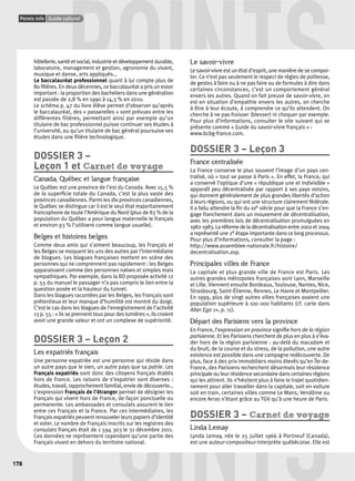 POINTS urel 
Points info Guide culturel 
178 
hôtellerie, santé et social, industrie et développement durable, 
laboratoire, management et gestion, agronomie du vivant, 
musique et danse, arts appliqués… 
Le baccalauréat professionnel quant à lui compte plus de 
80 fi lières. En deux décennies, ce baccalauréat a pris un essor 
important : la proportion des bacheliers dans une génération 
est passée de 2,8 % en 1990 à 14,3 % en 2010. 
Le schéma p. 47 du livre élève permet d’observer qu’après 
le baccalauréat, des « passerelles » sont prévues entre les 
différentes filières, permettant ainsi par exemple qu’un 
titulaire de bac professionnel puisse continuer ses études à 
l’université, ou qu’un titulaire de bac général poursuive ses 
études dans une fi lière technologique. 
DOSSIER 3 – 
Leçon 1 et Carnet de voyage 
Canada, Québec et langue française 
Le Québec est une province de l’est du Canada. Avec 15,5 % 
de la superfi cie totale du Canada, c’est la plus vaste des 
provinces canadiennes. Parmi les dix provinces canadiennes, 
le Québec se distingue car il est le seul état majoritairement 
francophone de toute l’Amérique du Nord (plus de 83 % de la 
population du Québec a pour langue maternelle le français 
et environ 93 % l’utilisent comme langue usuelle). 
Belges et histoires belges 
Comme deux amis qui s’aiment beaucoup, les Français et 
les Belges se moquent les uns des autres par l’intermédiaire 
de blagues. Les blagues françaises mettent en scène des 
personnes qui ne comprennent pas rapidement : les Belges 
apparaissent comme des personnes naïves et simples mais 
sympathiques. Par exemple, dans la BD proposée activité 12 
p. 55 du manuel le passager n’a pas compris le lien entre la 
question posée et la hauteur du tunnel. 
Dans les blagues racontées par les Belges, les Français sont 
prétentieux et leur manque d’humilité est montré du doigt. 
C’est le cas dans les blagues de l’enregistrement de l’activité 
13 p. 55 : « ils se prennent tous pour des lumières », ils croient 
avoir une grande valeur et ont un complexe de supériorité. 
DOSSIER 3 – Leçon 2 
Les expatriés français 
Une personne expatriée est une personne qui réside dans 
un autre pays que le sien, un autre pays que sa patrie. Les 
Français expatriés sont donc des citoyens français établis 
hors de France. Les raisons de s’expatrier sont diverses : 
études, travail, rapprochement familial, envie de découverte… 
L’expression Français de l’étranger permet de désigner les 
Français qui vivent hors de France, de façon ponctuelle ou 
permanente. Les ambassades et consulats assurent le lien 
entre ces Français et la France. Par ces intermédiaires, les 
Français expatriés peuvent renouveler leurs papiers d’identité 
et voter. Le nombre de Français inscrits sur les registres des 
consulats français était de 1 594 303 le 31 décembre 2011. 
Ces données ne représentent cependant qu’une partie des 
Français vivant en dehors du territoire national. 
Le savoir-vivre 
Le savoir-vivre est un état d’esprit, une manière de se compor-ter. 
Ce n’est pas seulement le respect de règles de politesse, 
de gestes à faire ou à ne pas faire ou de formules à dire dans 
certaines circonstances, c’est un comportement général 
envers les autres. Quand on fait preuve de savoir-vivre, on 
est en situation d’empathie envers les autres, on cherche 
à être à leur écoute, à comprendre ce qu’ils attendent. On 
cherche à ne pas froisser (blesser) ni choquer par exemple. 
Pour plus d’informations, consulter le site suivant qui se 
présente comme « Guide du savoir-vivre français » : 
www.bcbg-france.com. 
DOSSIER 3 – Leçon 3 
France centralisée 
La France conserve le plus souvent l’image d’un pays cen-tralisé, 
où « tout se passe à Paris ». En effet, la France, qui 
a conservé l’optique d’une « république une et indivisible » 
apparaît peu décentralisée par rapport à ses pays voisins, 
qui donnent généralement de plus grandes libertés d’action 
à leurs régions, ou qui ont une structure clairement fédérale. 
Il a fallu attendre la fi n du xxe siècle pour que la France s’en-gage 
franchement dans un mouvement de décentralisation, 
avec les premières lois de décentralisation promulguées en 
1982-1983. La réforme de la décentralisation entre 2002 et 2004 
a représenté une 2e étape importante dans ce long processus. 
Pour plus d’informations, consulter la page : 
http://www.assemblee-nationale.fr/histoire/ 
decentralisation.asp. 
Principales villes de France 
La capitale et plus grande ville de France est Paris. Les 
autres grandes métropoles françaises sont Lyon, Marseille 
et Lille. Viennent ensuite Bordeaux, Toulouse, Nantes, Nice, 
Strasbourg, Saint-Étienne, Rennes, Le Havre et Montpellier. 
En 1999, plus de vingt autres villes françaises avaient une 
population supérieure à 100 000 habitants (cf. carte dans 
Alter Ego 1+, p. 11). 
Départ des Parisiens vers la province 
En France, l’expression en province signifi e hors de la région 
parisienne. Et les Parisiens cherchent de plus en plus à s’éva-der 
hors de la région parisienne : au-delà du macadam et 
du bruit, de la course et du stress, de la pollution, une autre 
existence est possible dans une campagne redécouverte. De 
plus, face à des prix immobiliers moins élevés qu’en Île-de- 
France, des Parisiens recherchent désormais leur résidence 
principale ou leur résidence secondaire dans certaines régions 
qui les attirent. Ils n’hésitent plus à faire le trajet quotidien-nement 
POINTS 
pour aller travailler dans la capitale, soit en voiture 
soit en train, certaines villes comme Le Mans, Vendôme ou 
encore Arras n’étant grâce au TGV qu’à une heure de Paris. 
DOSSIER 3 – Carnet de voyage 
Linda Lemay 
Lynda Lemay, née le 25 juillet 1966 à Portneuf (Canada), 
est une auteur-compositeur-interprète québécoise. Elle est 
 