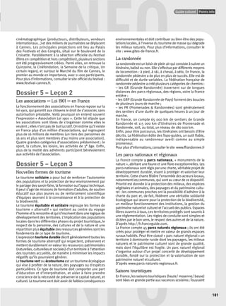 INFO cinématographique (producteurs, distributeurs, vendeurs 
Points infos GUIDE CULTUREL 
Guide culturel Points info 
181 
internationaux...) et des milliers de journalistes se déplacent 
à Cannes. Les principales projections ont lieu au Palais 
des Festivals et des Congrès, situé sur le boulevard de la 
Croisette. Parallèlement à la sélection offi cielle du Festival 
(fi lms en compétition et hors compétition), plusieurs sections 
ont été progressivement créées. Parmi elles, on retrouve la 
Quinzaine, la Cinéfondation, la Semaine de la critique, Un 
certain regard, et surtout le Marché du fi lm de Cannes, le 
premier au monde en importance, avec 11 000 participants. 
Pour plus d’informations, consulter le site offi ciel du festival : 
www.festival-cannes.fr. 
Dossier 5 – Leçon 2 
Les associations << Loi 1901 >> en France 
Le fonctionnement des associations en France repose sur la 
loi 1901, qui garantit aux citoyens le droit de s’associer, sans 
autorisation préalable. Voilà pourquoi on entend souvent 
l’expression « Association Loi 1901 ». Cette loi stipule que 
les associations sont libres de s’organiser comme elles le 
veulent ; elles n’ont pas de but lucratif. On estime qu’il existe 
en France plus d’un million d’associations, qui regroupent 
plus de 16 millions de membres (un tiers des personnes de 
16 ans et plus sont membres d’au moins une association). 
Quatre grandes catégories d’associations prédominent : le 
sport, la culture, les loisirs, les activités de 3e âge. Enfi n, 
plus de la moitié des adhérents participent bénévolement 
aux activités de l’association. 
Dossier 5 – Leçon 3 
Nouvelles formes de tourisme 
Le tourisme solidaire a pour but de renforcer l’autonomie 
des populations et la protection de leur environnement par 
le partage des savoir-faire, la formation ou l’appui technique. 
Il peut s’agir de missions de formation d’adultes, de soutien 
éducatif aux plus jeunes ou de renforcement scientifi que 
d’équipes oeuvrant à la connaissance et à la protection de 
la biodiversité. 
Le tourisme équitable et solidaire regroupe les formes de 
tourisme « alternatif » qui mettent au centre du voyage 
l’homme et la rencontre et qui s’inscrivent dans une logique de 
développement des territoires. L’implication des populations 
locales dans les différentes phases du projet touristique, le 
respect de la personne, des cultures et de la nature et une 
répartition plus équitable des ressources générées sont les 
fondements de ce type de tourisme. 
L’expression tourisme durable décrit généralement toutes les 
formes de tourisme alternatif qui respectent, préservent et 
mettent durablement en valeur les ressources patrimoniales 
(naturelles, culturelles et sociales) d’un territoire à l’attention 
des touristes accueillis, de manière à minimiser les impacts 
négatifs qu’ils pourraient générer. 
Le tourisme vert ou écotourisme est un tourisme écologique 
qui vise à profi ter de la nature, des paysages ou d’espèces 
particulières. Ce type de tourisme doit comporter une part 
d’éducation et d’interprétation, et aider à faire prendre 
conscience de la nécessité de préserver le capital naturel, et 
culturel. Le tourisme vert doit avoir de faibles conséquences 
environnementales et doit contribuer au bien-être des popu-lations 
locales, à l’inverse du tourisme de masse qui dégrade 
les milieux naturels. Pour plus d’informations, consulter le 
site : www.gites-de-france.fr. 
La randonnée 
La randonnée est un loisir de plein air qui consiste à suivre un 
itinéraire, balisé ou non. Elle s’effectue par différents moyens 
de locomotion : à pied, à ski, à cheval, à vélo. En France, la 
randonnée pédestre a de plus en plus de succès. Elle est de 
diffi culté et de durée variables. La Fédération française de 
randonnée pédestre a créé plusieurs catégories de chemins : 
– les GR (Grande Randonnée) traversent sur de longues 
distances des parcs régionaux, des régions, voire la France 
entière ; 
– les GRP (Grande Randonnée de Pays) forment des boucles 
de plusieurs jours de marche ; 
– les PR (Promenades & Randonnées) sont généralement 
des sentiers d’une durée de quelques heures à un jour de 
marche. 
En France, on compte 65 000 km de sentiers de Grande 
Randonnée et 115 000 km d’itinéraires de Promenade et 
Randonnée, soit, au total, un réseau de 180 000 km. 
Enfi n, pour être parcourus, les itinéraires ont besoin d’être 
décrits. La Fédération édite des Topo-guides, un outil fi able, 
indispensable au randonneur averti comme au simple 
promeneur. 
Pour plus d’informations, consulter le site www.ffrandonnee.fr 
Les parcs nationaux et régionaux 
La France compte 9 parcs nationaux, « monuments de la 
nature », abritant une faune et une fl ore exceptionnelles. Les 
parcs nationaux sont régis par une charte, véritable projet de 
développement durable, visant à protéger et valoriser leur 
territoire. Cette charte fédère l’ensemble des acteurs locaux, 
notamment les communes, qui sont au coeur de ce dispositif. 
Priorité est donnée à la protection des milieux, des espèces 
végétales et animales, des paysages et du patrimoine cultu-rel 
: les communes proches ont la possibilité d’adhérer à la 
charte du parc et, de fait, fédèrent une véritable solidarité 
écologique qui oeuvre pour la protection de la biodiversité, 
un meilleur fonctionnement des institutions, la gestion du 
patrimoine naturel et culturel et l’accueil des publics. Espaces 
libres ouverts à tous, ces territoires protégés sont soumis à 
une réglementation. Les règles de conduite sont simples et 
dictées par le bon sens, le respect des autres et de la nature. 
D’après http://fr.franceguide.com. 
La France compte 45 parcs naturels régionaux ; ils ont été 
créés pour protéger et mettre en valeur de grands espaces 
ruraux habités. Peut être classé « parc naturel régional » un 
territoire à dominante rurale dont les paysages, les milieux 
naturels et le patrimoine culturel sont de grande qualité, 
mais dont l’équilibre est fragile. Un parc naturel régional 
s’organise autour d’un projet concerté de développement 
durable, fondé sur la protection et la valorisation de son 
patrimoine naturel et culturel. 
D’après www.parcs-naturels-regionaux.fr. 
Saisons touristiques 
En France, les saisons touristiques (haute/ moyenne/ basse) 
sont liées en grande partie aux vacances scolaires :Toussaint 
INFO 
 