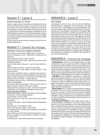 INFO Dossier 7 – Leçon 2 
Points infos GUIDE CULTUREL 
Guide culturel Points info 
183 
Femmes pompiers en France 
Devenir sapeur pompier volontaire ou professionnel est le 
rêve de nombreux jeunes garçons mais aussi de certaines 
jeunes fi lles. En France et ailleurs, les femmes se sont long-temps 
battues pour avoir les mêmes droits que les hommes 
et, aujourd’hui, les femmes pompiers représentent 8 % de 
l’effectif global, soit près de 14 000 femmes pompiers. Depuis 
une dizaine d’années, tous les postes leur sont accessibles 
pour qu’elles puissent exercer leur métier de la même manière 
que les hommes. 
D’après www.comment-devenir-pompier.fr/les-femmes-pompiers# 
more-265. 
Dossier 7 – Carnet de voyage 
Quelques expressions imagées françaises 
Voici quelques expressions imagées liées aux animaux : 
Donner sa langue au chat = demander la solution d’une 
devinette. 
Faire un froid de canard = faire très froid. 
Verser des larmes de crocodile = pleurer sans raison ou faire 
semblant de pleurer. 
Avoir d’autres chats à fouetter = avoir d’autres affaires à 
régler. 
Avoir une fi èvre de cheval = avoir une forte fi èvre. 
Faire un temps à ne pas mettre un chien dehors = faire 
mauvais temps. 
Être comme un éléphant dans un magasin de porcelaine = 
ne pas faire attention aux objets fragiles qui nous entourent. 
Poser un lapin à quelqu’un = ne pas venir à un rendez-vous. 
Manger comme un oiseau = manger très peu. 
Se conduire comme un ours = se conduire de manière asso-ciable 
et désagréable. 
Être serrés comme des sardines = être trop serrés dans un 
espace restreint, comme le métro par exemple. 
D’après Donner sa langue au chat… et autres expressions 
animalières, de S. Baussier, éd. Mango jeunesse, 2006. 
Autres expressions imagées : 
Raconter des salades = raconter des histoires, des mensonges. 
Être lessivé = être très fatigué, épuisé. 
Avoir la pêche = être en forme. 
Avoir la main verte = avoir une « bonne main » pour cultiver 
des plantes. 
En faire un fromage = grossir démesurément l’importance 
d’un fait. 
Broyer du noir = être déprimé, triste. 
Avoir la tête dans les nuages = être distrait. 
Ces expressions (et d’autres) sont expliquées et illustrées 
sur le site suivant: 
http://www.tv5.org/TV5Site/publication/galerie-236-1- 
Donner_sa_langue_au_chat_renoncer_a_deviner_a_trouver_ 
la_solution.htm 
Consulter aussi : http://www.expressio.fr/toutes.php. 
DOSSIER 8 – Leçon 2 
Fred Vargas 
Fred Vargas est née en 1957, sous le nom de Frédérique 
Audoin-Rouzeau. Vargas est un pseudonyme, c’est son 
nom d’écrivain. Il fait référence à un personnage de fi lm 
avec Ava Gardner. Elle a d’abord étudié l’histoire, s’est pas-sionnée 
pour l’archéologie, la préhistoire et le Moyen Âge. 
Elle est devenue écrivain et a publié son premier roman en 
1986. Depuis, elle a écrit d’autres romans qui ont remporté 
beaucoup de succès en France et à l’étranger, où ses livres 
sont traduits dans près de quarante pays. Elle fait partie des 
auteurs dont les romans sont les plus vendus en France : en 
2008, elle était classée 3e ; en 2009, 5e et, en 2010, 8e. Ses 
livres ont reçu plusieurs récompenses littéraires et ont été 
quelquefois adaptés au cinéma : Pars vite et reviens tard, 
L’homme à l’envers, L’homme aux cercles bleus et Un lieu 
incertain. Ses personnages, notamment le commissaire 
Jean-Baptiste Adamsberg et son collègue Adrien Danglard, 
sont attachants ; les lecteurs ont plaisir à les retrouver au 
fur et à mesure des titres. 
DOSSIER 8 – Carnet de voyage 
– Chloé Delaume, de son vrai nom Nathalie Dalain, est née 
à Versailles en 1973 et a passé son enfance à Beyrouth. Elle 
est devenue écrivain et éditrice. Elle est aussi chanteuse et 
musicienne. Elle a commencé des études de lettres mais a 
quitté l’université pendant sa maîtrise sur Boris Vian ; c’est 
l’auteur de son livre préféré, L’Écume des jours, mettant en 
scène le personnage de Chloé dont elle a emprunté le prénom. 
Son oeuvre est expérimentale et est centrée sur l’autofi ction. 
– Enki Bilal est un réalisateur, dessinateur et scénariste 
de bandes dessinées français. Il est né en 1951 à Belgrade. 
Après une enfance en Yougoslavie jusqu’à neuf ans, il arrive 
en France en 1960 et sa famille est naturalisée en 1967. Il a 
gagné son premier concours de bande dessinée en 1967. 
Vingt ans après, il obtient le Grand Prix du 14e festival de 
bande dessinée d’Angoulême. 
– Bruno Putzulu est un chanteur et acteur français, amateur 
de football. Il est né en 1967 à Toutainville et est d’origine 
Sarde par son père. Il étudie au Conservatoire National 
Supérieur d’Art dramatique de Paris et rejoint la Comédie 
française. En 1994, il commence une carrière dans le cinéma. 
En 1993, il a joué En attendant Godot, de Samuel Beckett, à 
la Comédie française. 
– Éric-Emmanuel Schmitt est né en 1960, près de Lyon. Il 
est dramaturge, nouvelliste et romancier. Quand il était 
enfant, il a vu Cyrano de Bergerac et en a été profondément 
ému ; le théâtre est devenu ainsi sa passion. Quand il avait 
16 ans, il a écrit ses premières pièces de théâtre. Il a étudié 
ensuite la philosophie et l’a enseignée. En 1990, ses pièces 
connaissent le succès. Il poursuit sa carrière en écrivant aussi 
des romans et se consacre à l’écriture cinématographique. Il 
vit actuellement en Belgique et a été élu, en 2012, membre 
de l’Académie royale de langue et de littérature françaises 
de Belgique. 
INFO 
 