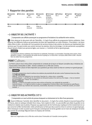 Voisins, voisines Leçon 2 Dossier 1 
19 
> Rapporter des paroles 
Comprendre 
Écrit 
Act. 1 
Point culture Comprendre 
Écrit 
Act. 2 et 3 
Comprendre 
Oral 
Act. 4 et 5 
Point langue 
Rapporter 
les paroles 
de quelqu’un 
> S’exercer 
n° 7 et 8 
Phonétique 
Act. 6 
S’exprimer 
Oral 
Act. 7 
S’exprimer 
Oral/Écrit 
Act. 8 
Affi che Article 
de journal 
Bribes de 
conversation 
> OBJECTIF DE L’ACTIVITÉ 1 
Comprendre une affi che annonçant un programme d’incitation à la solidarité entre voisins. 
1 Faire observer le document afi n de l’identifi er : il s’agit d’une affi che du programme Voisins solidaires. Faire 
observer les différents indices qui permettent de faire des hypothèses sur cette initiative : l’inscription « les bons 
côtés d’être à côté », les bulles où il est question de services rendus à des voisins, les dessins qui représentent des 
services que l’on peut rendre aux voisins (arroser les plantes, faire du bricolage…) et des personnes susceptibles 
d’avoir besoin d’aide (une personne âgée, une maman…). L’activité se fait en grand groupe. 
CORRIGÉ 
Le programme Voisins solidaires vise à favoriser la solidarité, l’échange, la convivialité, l’entraide entre voisins. Dans 
plusieurs « bulles », il est question de rendre service à quelqu’un. Le sous-titre « Les bons côtés d’être à côté » résume 
bien les idées-force du programme. 
POINT Culture 
Ce Point culture vise à mieux faire comprendre le contexte de la leçon en faisant connaître deux initiatives de 
l’association Immeubles en fête : Voisins solidaires et La Fête des voisins. 
Faire lire le Point culture et faire répondre aux questions par deux avant la mise en commun en grand groupe. 
CORRIGÉ 
• Les deux programmes visent à renforcer les relations de proximité afi n de lutter contre l’isolement dans les villes. 
• La Fête des voisins 
Objectif : inciter les habitants à se rencontrer, favoriser le « mieux vivre » ensemble. 
Caractéristiques : « une fois par an, les voisins se retrouvent autour d’un verre ou d’un repas – c’est un moment 
de convivialité pour “mieux” se connaître. » 
Voisins solidaires 
Objectif : « renforcer les petits services entre voisins et favoriser une solidarité de proximité. » 
Caractéristiques : « Il s’agit de mettre en place un programme d’actions liées à des circonstances spécifi ques : 
L’été des voisins (au moment des vacances), Grand froid, Ascenseur en travaux, Le Noël des voisins, Un voisin 
malade… » 
> OBJECTIF DES ACTIVITÉS 2 ET 3 
Comprendre un court article de presse évoquant un évènement et le rôle d’une personne. 
2 Avant d’effectuer l’activité, faire identifi er le document : il s’agit d’un article d’après le journal Aujourd’hui 
en France, dans la rubrique intitulée Vivre mieux. Faire repérer le titre : Ici, pas de fête sans Alain le gardien en le 
mettant en relation avec la photo. Proposer aux apprenants de lire l’article pour expliquer le titre (notamment en ce 
qui concerne la fête mentionnée). Cette activité peut se faire par deux avant la mise en commun en grand groupe. 
Faire remarquer à cette occasion qu’en français contemporain le terme gardien est en train de remplacer le terme 
plus ancien de concierge (fi gurant dans le chapeau de l’article). 
CORRIGÉ 
Alain est l’organisateur de La Fête des voisins dans l’immeuble où il travaille comme gardien. 
 