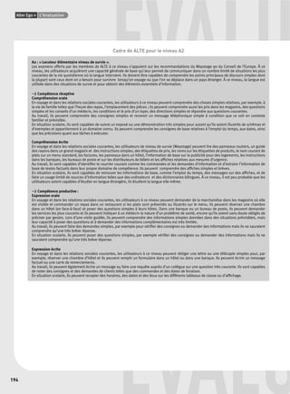 Alter Ego + L’évaluation 
194 
ÉVALU Cadre de ALTE pour le niveau A2 
A2 : « Locuteur élémentaire niveau de survie ». 
Les examens offerts par les membres de ALTE à ce niveau s’appuient sur les recommandations du Waystage 90 du Conseil de l’Europe. À ce 
niveau, les utilisateurs acquièrent une capacité générale de base qui leur permet de communiquer dans un nombre limité de situations les plus 
courantes de la vie quotidienne où la langue intervient. Ils doivent être capables de comprendre les points principaux de discours simples dont 
la plupart sont ceux dont on a besoin pour survivre lorsqu’on voyage ou que l’on se déplace dans un pays étranger. À ce niveau, la langue est 
utilisée dans des situations de survie et pour obtenir des éléments essentiels d’information. 
> Compétence réceptive 
Compréhension orale 
En voyage et dans les relations sociales courantes, les utilisateurs à ce niveau peuvent comprendre des choses simples relatives, par exemple, à 
la vie de famille telles que l’heure des repas, l’emplacement des pièces ; ils peuvent comprendre aussi les prix dans les magasins, des questions 
simples et les conseils d’un médecin, les conditions et le prix d’un loyer, des directions simples et répondre aux questions courantes. 
Au travail, ils peuvent comprendre des consignes simples et recevoir un message téléphonique simple à condition que ce soit en contexte 
familier et prévisible. 
En situation scolaire, ils sont capables de suivre un exposé ou une démonstration très simples pour autant qu’ils soient illustrés de schémas et 
d’exemples et appartiennent à un domaine connu. Ils peuvent comprendre les consignes de base relatives à l’emploi du temps, aux dates, ainsi 
que les précisions quant aux tâches à exécuter. 
Compréhension écrite 
En voyage et dans les relations sociales courantes, les utilisateurs de niveau de survie (Waystage) peuvent lire des panneaux routiers, un guide 
des rayons dans un grand magasin et des instructions simples, des étiquettes de prix, les noms sur les étiquettes de produits, le nom courant de 
plats sur un menu standard, les factures, les panneaux dans un hôtel, l’information de base sur la publicité pour des logements, les instructions 
dans les banques, les bureaux de poste et sur les distributeurs de billets et les affi ches relatives aux mesures d’urgence. 
Au travail, ils sont capables d’identifi er le courrier courant comme les commandes et les demandes d’information et d’extraire l’information de 
base de textes factuels dans leur propre domaine de compétence. Ils peuvent comprendre des affi ches simples et brèves. 
En situation scolaire, ils sont capables de retrouver les informations de base, comme l’emploi du temps, des messages sur des affi ches, et de 
faire un usage limité de sources d’information telles que des ordinateurs et des dictionnaires bilingues. À ce niveau, il est peu probable que les 
utilisateurs soient capables d’étudier en langue étrangère, ils étudient la langue elle-même. 
> Compétence productive : 
Expression orale 
En voyage et dans les relations sociales courantes, les utilisateurs à ce niveau peuvent demander de la marchandise dans les magasins où elle 
est visible et commander un repas dans un restaurant si les plats sont présentés ou illustrés sur le menu. Ils peuvent réserver une chambre 
dans un hôtel (en face-à-face) et poser des questions simples à leurs hôtes. Dans une banque ou un bureau de poste, ils peuvent demander 
les services les plus courants et ils peuvent indiquer à un médecin la nature d’un problème de santé, encore qu’ils soient sans doute obligés de 
préciser par gestes. Lors d’une visite guidée, ils peuvent comprendre des informations simples données dans des situations prévisibles, mais 
leur capacité à poser des questions et à demander des informations complémentaires est très limitée. 
Au travail, ils peuvent faire des demandes simples, par exemple pour vérifi er des consignes ou demander des informations mais ils ne sauraient 
comprendre qu’une très brève réponse. 
En situation scolaire, ils peuvent poser des questions simples, par exemple vérifi er des consignes ou demander des informations mais ils ne 
sauraient comprendre qu’une très brève réponse. 
Expression écrite 
En voyage et dans les relations sociales courantes, les utilisateurs à ce niveau peuvent rédiger une lettre ou une télécopie simples pour, par 
exemple, réserver une chambre d’hôtel et ils peuvent remplir un formulaire dans un hôtel ou dans une banque. Ils peuvent écrire un message 
factuel ou une carte de remerciements. 
Au travail, ils peuvent également écrire un message ou faire une requête auprès d’un collègue sur une question très courante. Ils sont capables 
de noter des consignes et des demandes de clients telles que des commandes et des dates de livraison. 
En situation scolaire, ils peuvent recopier des horaires, des dates et des lieux sur les différents tableaux de classe ou d’affi chage. 
ÉVALU 
 