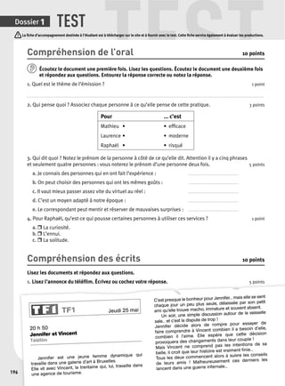 TEST TEST 
Dossier 1 
196 
La fi che d’accompagnement destinée à l’étudiant est à télécharger sur le site et à fournir avec le test. Cette fi che servira également à évaluer les productions. 
Compréhension de l’oral 10 points 
Écoutez le document une p remière fois. Lisez les questions. Écoutez le document une deuxième fois 
et répondez aux questions. Entourez la réponse correcte ou notez la réponse. 
1. Quel est le thème de l’émission ? 1 point 
. . . . . . . . . . . . . . . . . . . . . . . . . . . . . . . . . . . . . . . . . . . . . . . . . . . . . . . . . . . . . . . . . . . . . . . . . . . . . . . . . . . . . . . . . . . . . . . . . . . . . . . . . . . . . . . . . . . . . . . . . . . . . . . . . . . . . . . . . . . . . . . . . . . . . . . . . . . . . . . . . . . . . . . . . . . . . . . . . . . . . . . . . . . . . . . . . . . . . . 
2. Qui pense quoi ? Associez chaque personne à ce qu’elle pense de cette pratique. 3 points 
Pour ... c’est 
Mathieu • • effi cace 
Laurence • • moderne 
Raphaël • • risqué 
3. Qui dit quoi ? Notez le prénom de la personne à côté de ce qu’elle dit. Attention il y a cinq phrases 
et seulement quatre personnes : vous noterez le prénom d’une personne deux fois. 5 points 
a. Je connais des personnes qui en ont fait l’expérience : . . . . . . . . . . . . . . . . . . . . . . . . . . . . . . . . . . . . . . . . . . 
b. On peut choisir des personnes qui ont les mêmes goûts : . . . . . . . . . . . . . . . . . . . . . . . . . . . . . . . . . . . . . . . . . . 
c. Il vaut mieux passer assez vite du virtuel au réel : . . . . . . . . . . . . . . . . . . . . . . . . . . . . . . . . . . . . . . . . . . 
d. C’est un moyen adapté à notre époque : . . . . . . . . . . . . . . . . . . . . . . . . . . . . . . . . . . . . . . . . . . 
e. Le correspondant peut mentir et réserver de mauvaises surprises : . . . . . . . . . . . . . . . . . . . . . . . . . . . . . . . . . . . . . . . . . . 
4. Pour Raphaël, qu’est-ce qui pousse certaines personnes à utiliser ces services ? 1 point 
a. r La curiosité. 
b. r L’ennui. 
c. r La solitude. 
Compréhension des écrits 10 points 
Lisez les documents et répondez aux questions. 
1. Lisez l’annonce du téléfi lm. Écrivez ou cochez votre réponse. 5 points 
TF1 Jeudi 25 mai 
20 h 50 
Jennifer et Vincent 
Téléfi lm 
Jennifer est une jeune femme dynamique qui 
travaille dans une galerie d’art à Bruxelles. 
Elle vit avec Vincent, la trentaine qui, lui, travaille dans 
une agence de tourisme. 
C’est presque le bonheur pour Jennifer... mais elle se sent 
chaque jour un peu plus seule, délaissée par son petit 
ami qu’elle trouve macho, immature et souvent absent. 
Un soir, une simple discussion autour de la vaisselle 
sale... et c’est la dispute de trop ! 
Jennifer décide alors de rompre pour essayer de 
faire comprendre à Vincent combien il a besoin d’elle, 
combien il l’aime. Elle espère que cette décision 
provoquera des changements dans leur couple ! 
Mais Vincent ne comprend pas les intentions de sa 
belle, il croit que leur histoire est vraiment fi nie... 
Tous les deux commencent alors à suivre les conseils 
de leurs amis ! Malheureusement ces derniers les 
lancent dans une guerre infernale... 
 