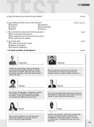 TEST Test Dossier 1 
197 
a. Quel titre pouvez-vous donner à cette histoire ? 2 points 
. . . . . . . . . . . . . . . . . . . . . . . . . . . . . . . . . . . . . . . . . . . . . . . . . . . . . . . . . . . . . . . . . . . . . . . . . . . . . . . . . . . . . . . . . . . . . . . . . . . . . . . . . . . . . . . . . . . . . . . . . . . . . . . . . . . . . . . . . . . . . . . . . . . . . . . . . . . . . . . . . . . . . . . . . . . . . . . . . . . . . . . . . . . . . . . . . 
b. Quels défauts Jennifer trouve-t-elle à Vincent ? 1 point (2 réponses) 
r impatient r superfi ciel 
r menteur r peu disponible 
r égoïste r coléreux 
c. Elle a décidé de se séparer de Vincent, pourquoi ? 1 point 
r Elle ne veut plus vivre avec lui. 
r Elle a découvert qu’il aimait une de ses amies. 
r Elle espère qu’il va changer. 
d. Leurs amis vont 1 point 
r les aider à sauver leur couple. 
r aggraver la situation. 
r se montrer indifférents. 
2. Ils vivent ensemble, ils témoignent ! 5 points 
Capucine 
J’aime bien que ça bouge ! Comme je déménage 
souvent pour raisons professionnelles, je change 
très souvent de meubles. Avec mon mari, on court 
les marchés aux puces. J’aime bien aussi changer la 
couleur des murs... 
Youssef 
Elle me surprend. Et tant qu’elle ne touche pas 
à mon bureau tout va bien ! Sa manie de tout 
changer m’amuse, ça casse la routine et j’aime ça ! 
Karine 
Ça m’occupe ! Ma spécialité : transformer les pièces : 
En ce moment, je transforme ma salle à manger 
en cuisine... Je sais qu’il n’apprécie pas toujours 
car nos goûts sont différents, mais tant pis ! 
Pascal 
Avant ça me perturbait beaucoup de ne pas retrouver 
mes affaires à la même place. Petit à petit, je m’y suis 
habitué. Et puis j’adore faire les brocantes... 
Sarah 
Moi, ça me fait voyager ! Je ne veux surtout pas 
d’avis et de conseils. Et je sais qu’il adore ça. 
C’est « notre petit voyage immobile ». 
Evan 
J’aime le style moderne ; elle est plus traditionnelle. 
Du coup, on n’est pas toujours d’accord sur les 
changements à faire dans la maison. J’ai du mal 
à la laisser faire : j’ai toujours peur que cela ne me 
plaise pas ! 
 