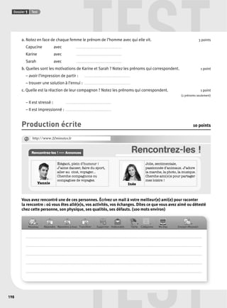 TEST 
TEST 
Dossier 1 Test 
198 
a. Notez en face de chaque femme le prénom de l’homme avec qui elle vit. 3 points 
Capucine avec . . . . . . . . . . . . . . . . . . . . . . . . . . . . . . . . . . . . . . . . . . . . . . . . 
Karine avec . . . . . . . . . . . . . . . . . . . . . . . . . . . . . . . . . . . . . . . . . . . . . . . . 
Sarah avec . . . . . . . . . . . . . . . . . . . . . . . . . . . . . . . . . . . . . . . . . . . . . . . . 
b. Quelles sont les motivations de Karine et Sarah ? Notez les prénoms qui correspondent. 1 point 
– avoir l’impression de partir : . . . . . . . . . . . . . . . . . . . . . . . . . . . . . . . . . . . . . . . . . . . . . . . . 
– trouver une solution à l’ennui : . . . . . . . . . . . . . . . . . . . . . . . . . . . . . . . . . . . . . . . . . . . . . . . . 
c. Quelle est la réaction de leur compagnon ? Notez les prénoms qui correspondent. 1 point 
(2 prénoms seulement) 
– Il est stressé : . . . . . . . . . . . . . . . . . . . . . . . . . . . . . . . . . . . . . . . . . . . . . . . . 
– Il est impressionné : . . . . . . . . . . . . . . . . . . . . . . . . . . . . . . . . . . . . . . . . . . . . . . . . 
Production écrite 10 points 
Rencontrez-les ! ››››› Annonces Rencontrez-les ! 
Yannis 
Élégant, plein d’humour ! 
J’aime danser, faire du sport, 
aller au ciné, voyager... 
Cherche compagnons ou 
compagnes de voyages. 
Inès 
Jolie, sentimentale, 
passionnée d’animaux. J’adore 
la marche, la photo, la musique. 
Cherche ami(e)s pour partager 
mes loisirs ! 
@ http://www.20minutes.fr 
Vous avez rencontré une de ces personnes. Écrivez un mail à votre meilleur(e) ami(e) pour raconter 
la rencontre : où vous êtes allé(e)s, vos activités, vos échanges. Dites ce que vous avez aimé ou détesté 
chez cette personne, son physique, ses qualités, ses défauts. (100 mots environ) 
. . . . . . . . . . . . . . . . . . . . . . . . . . . . . . . . . . . . . . . . . . . . . . . . . . . . . . . . . . . . . . . . . . . . . . . . . . . . . . . . . . . . . . . . . . . . . . . . . . . . . . . . . . . . . . . . . . . . . . . . . . . . . . . . . . . . . . . . . . . . . . . . . . . . . . . . . . . . . . . . . . . . . . . . . . . . . . . . . . . . . . . . . 
. . . . . . . . . . . . . . . . . . . . . . . . . . . . . . . . . . . . . . . . . . . . . . . . . . . . . . . . . . . . . . . . . . . . . . . . . . . . . . . . . . . . . . . . . . . . . . . . . . . . . . . . . . . . . . . . . . . . . . . . . . . . . . . . . . . . . . . . . . . . . . . . . . . . . . . . . . . . . . . . . . . . . . . . . . . . . . . . . . . . . . . . . 
. . . . . . . . . . . . . . . . . . . . . . . . . . . . . . . . . . . . . . . . . . . . . . . . . . . . . . . . . . . . . . . . . . . . . . . . . . . . . . . . . . . . . . . . . . . . . . . . . . . . . . . . . . . . . . . . . . . . . . . . . . . . . . . . . . . . . . . . . . . . . . . . . . . . . . . . . . . . . . . . . . . . . . . . . . . . . . . . . . . . . . . . . 
. . . . . . . . . . . . . . . . . . . . . . . . . . . . . . . . . . . . . . . . . . . . . . . . . . . . . . . . . . . . . . . . . . . . . . . . . . . . . . . . . . . . . . . . . . . . . . . . . . . . . . . . . . . . . . . . . . . . . . . . . . . . . . . . . . . . . . . . . . . . . . . . . . . . . . . . . . . . . . . . . . . . . . . . . . . . . . . . . . . . . . . . . 
. . . . . . . . . . . . . . . . . . . . . . . . . . . . . . . . . . . . . . . . . . . . . . . . . . . . . . . . . . . . . . . . . . . . . . . . . . . . . . . . . . . . . . . . . . . . . . . . . . . . . . . . . . . . . . . . . . . . . . . . . . . . . . . . . . . . . . . . . . . . . . . . . . . . . . . . . . . . . . . . . . . . . . . . . . . . . . . . . . . . . . . . . 
 