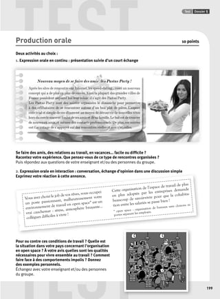 TEST Test Dossier 1 
p , g p p 
Vous avez choisi le job de vos rêves, vous occupez 
un poste passionnant, malheureusement votre 
environnement de travail en open space* est un 
vrai cauchemar : stress, atmosphère bruyante... 
collègues diffi ciles à vivre ! 
TEST 
199 
Production orale 10 points 
Deux activités au choix : 
1. Expression orale en continu : présentation suivie d’un court échange 
Nouveau moyen de se faire des amis : les Pastas Party ! 
Après les sites de rencontre sur Internet, les speed-dating... voici un nouveau 
concept qui a de plus en plus de succès. Ainsi la plupart des grandes villes de 
France possèdent aujourd’hui leur relais : il s’agit des Pastas Party. 
Les Pastas Party sont des soirées organisées le dimanche pour permettre 
à des célibataires de se rencontrer autour d’un bon plat de pâtes. L’aspect 
convivial et simple de ces dîners est un moyen de découvrir de nouvelles têtes 
hors du cercle souvent limité de ses amis et de sa famille. Le but est de trouver 
de nouveaux amis, et mêmes des contacts professionnels. De plus, ces soirées 
ont l’avantage de s’appuyer sur des rencontres réelles et non virtuelles. 
Se faire des amis, des relations au travail, en vacances... facile ou diffi cile ? 
Racontez votre expérience. Que pensez-vous de ce type de rencontres organisées ? 
Puis répondez aux questions de votre enseignant et/ou des personnes du groupe. 
2. Expression orale en interaction : conversation, échange d’opinion dans une discussion simple 
Exprimez votre réaction à cette annonce. 
Pour ou contre ces conditions de travail ? Quelle est 
la situation dans votre pays concernant l’organisation 
en open space ? À votre avis quelles sont les qualités 
nécessaires pour vivre ensemble au travail ? Comment 
faire face à des comportements impolis ? Donnez 
des exemples personnels. 
Échangez avec votre enseignant et/ou des personnes 
du groupe. 
de plus 
de l’espace de travail Cette organisation entreprises demande 
adoptée par les en plus que la vivre pour beaucoup cohabita-tion 
de savoir-passe bien ! 
se entre les salariés * open space : organisation de bureaux sans cloisons ni 
portes séparant les employés. 
 
