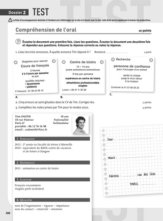 TEST TEST 
La fi che d’accompagnement destinée à l’étudiant est à télécharger sur le site et à fournir avec le test. Cette fi che servira également à évaluer les productions. 
EST 
Dossier 2 
200 
Compréhension de l’oral 10 points 
Écoutez le document une p remière fois. Lisez les questions. Écoutez le document une deuxième fois 
et répondez aux questions. Entourez la réponse correcte ou notez la réponse. 
1. Lisez les trois annonces. À quelle annonce Tim répond-il ? Annonce . . . . . . . . . . . . . . . . . . . . . . . . . . . . . . . . 1 point 
Stagiaires pour assurer 
Cours de français 
2 heures 
2 à 3 jours par semaine 
le soir 
qualités requises : 
• dynamisme 
• patience 
P. Mansard : 81 38 24 59 18 
Centre de loisirs 
10 – 13 ans 
poste animateurs/animatrices 
3 fois par semaine 
expérience en centre de loisirs 
attestations professionnelles 
exigées 
Loisirs + 96 37 11 00 28 
Recherche 
personne de confi ance 
pour s’occuper d’un enfant 
après la classe 
jusqu’à mon retour 
à la maison 
Contacter le 01 57 69 35 22 
A. B. 
C. 
2. Cinq erreurs se sont glissées dans le CV de Tim. Corrigez-les. 5 points 
3. Complétez les notes prises par Tim pour le rendez-vous. 4 points 
Tim SMITH 18 ans 
18 rue Pasteur Nationalité 
Paris 6e hollandaise 
portable : 06 12 76 16 98 
email : cedsmith@free.fr 
1. FORMATION 
2012 : 2e année en Faculté de lettres à Marseille 
2010 : équivalent du BAFA centre de vacances 
et de loisirs à Glasgow 
2. EXPÉRIENCE 
2011 : animation en centre de loisirs 
3. LANGUES 
Français couramment 
Anglais parlé seulement 
4. QUALITÉS 
sens de l’organisation – rigueur – impatience 
sens du contact – créativité – attention 
Jour : .................................................... 
Heure : .................................................. 
Adresse : ..................... rue des lilas 
PARIS ..................... 
 