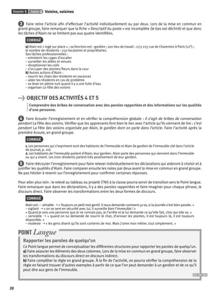 Dossier 1 Leçon 2 Voisins, voisines 
20 
3 Faire relire l’article afi n d’effectuer l’activité individuellement ou par deux. Lors de la mise en commun en 
grand groupe, faire remarquer que la fi che « Descriptif du poste » est incomplète (le bas est déchiré) et que donc 
les tâches d’Alain ne se limitent pas aux quatre identifi ées. 
CORRIGÉ 
a) Alain est « logé sur place » ; sa fonction est : gardien ; son lieu de travail : 223-225 rue de Charenton à Paris (12e) ; 
le nombre de résidents : 250 locataires et propriétaires. 
Ses tâches professionnelles : 
– entretenir les cages d’escalier 
– surveiller les allées et venues 
– réceptionner les colis 
– s’occuper des plantes/fl eurs dans la cour 
b) Autres actions d’Alain : 
– nourrir les chats des résidents en vacances 
– aider les résidents en cas de problème 
– se lever en pleine nuit quand il y a une fuite d’eau 
– organiser La Fête des voisins 
> OBJECTIF DES ACTIVITÉS 4 ET 5 
Comprendre des bribes de conversation avec des paroles rapportées et des informations sur les qualités 
d’une personne. 
4 Faire écouter l’enregistrement et en vérifi er la compréhension globale : il s’agit de bribes de conversation 
pendant La Fête des voisins. Vérifi er que les apprenants font bien le lien avec l’article qu’ils viennent de lire : c’est 
pendant La Fête des voisins organisée par Alain, le gardien dont on parle dans l’article. Faire l’activité après la 
première écoute, en grand groupe. 
CORRIGÉ 
1. Les personnes qui s’expriment sont des habitants de l’immeuble et Alain (le gardien de l’immeuble cité dans l’article 
de journal, p. 20). 
2. Les habitants de l’immeuble parlent d’Alain, leur gardien. Alain parle des personnes qui viennent dans l’immeuble 
ou qui y vivent. Les trois résidents parlent très positivement de leur gardien. 
5 Faire réécouter l’enregistrement pour faire relever individuellement les déclarations qui aideront à choisir et à 
justifi er les qualités d’Alain. Faire comparer ensuite les notes par deux avant la mise en commun en grand groupe. 
Ne pas hésiter à revenir sur l’enregistrement pour confi rmer certaines réponses. 
Pour aller plus loin : le relevé au tableau ou projeté (TNI) à la classe pourra servir de transition vers le Point langue. 
Faire remarquer que dans les déclarations, il y a des paroles rapportées et faire imaginer pour chaque phrase, le 
discours direct. Faire observer les transformations entre les deux formes de discours. 
CORRIGÉ 
Alain est : – aimable ➝ « Toujours un petit mot gentil. Il nous demande comment ça va, si la journée s’est bien passée. » 
– vigilant ➝ « on se sent en sécurité avec lui, il surveille bien l’immeuble ! » 
« Quand je vois une personne que je ne connais pas, je l’arrête et je lui demande ce qu’elle fait, chez qui elle va. » 
– serviable ➝ « quand on lui demande de nourrir le chat, d’arroser les plantes, il est toujours là, il est toujours 
disponible. » 
– modeste ➝ « les gens disent qu’ils sont contents de moi. Mais j’aime mon métier, tout simplement. » 
POINT Langue 
Rapporter les paroles de quelqu’un 
Ce Point langue permet de conceptualiser les différentes structures pour rapporter les paroles de quelqu’un. 
a) Faire associer les éléments des deux colonnes. Lors de la mise en commun en grand groupe, faire observer 
les transformations du discours direct en discours indirect. 
b) Faire compléter la règle en grand groupe. À la fi n de l’activité, on pourra vérifi er la compréhension de la 
règle en faisant trouver d’autres exemples à partir de ce que l’on peut demander à un gardien et de ce qu’il 
peut dire aux gens de l’immeuble. 
 