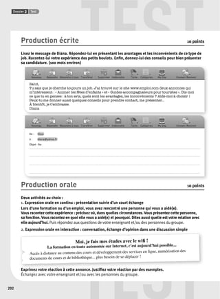 Dossier 2 Test TEST Production écrite 10 points 
Lisez le message de Diana. Répondez-lui en présentant les avantages et les inconvénients de ce type de 
job. Racontez-lui votre expérience des petits boulots. Enfi n, donnez-lui des conseils pour bien présenter 
sa candidature. (100 mots environ) 
Salut, 
Tu sais que je cherche toujours un job. J’ai trouvé sur le site www.emploi.com deux annonces qui 
m’intéressent : « Animer les fêtes d’enfants » et « Guides-accompagnateurs pour touristes ». Dis-moi 
ce que tu en penses : à ton avis, quels sont les avantages, les inconvénients ? Aide-moi à choisir ! 
Peux-tu me donner aussi quelques conseils pour prendre contact, me présenter... 
À bientôt, je t’embrasse. 
Diana 
De : Vous 
à : diana@yahoo.fr 
Objet : Re: 
. . . . . . . . . . . . . . . . . . . . . . . . . . . . . . . . . . . . . . . . . . . . . . . . . . . . . . . . . . . . . . . . . . . . . . . . . . . . . . . . . . . . . . . . . . . . . . . . . . . . . . . . . . . . . . . . . . . . . . . . . . . . . . . . . . . . . . . . . . . . . . . . . . . . . . . . . . . . . . . . . . . . . . . . . . . . . . . . . . . . . . . . . 
. . . . . . . . . . . . . . . . . . . . . . . . . . . . . . . . . . . . . . . . . . . . . . . . . . . . . . . . . . . . . . . . . . . . . . . . . . . . . . . . . . . . . . . . . . . . . . . . . . . . . . . . . . . . . . . . . . . . . . . . . . . . . . . . . . . . . . . . . . . . . . . . . . . . . . . . . . . . . . . . . . . . . . . . . . . . . . . . . . . . . . . . . 
. . . . . . . . . . . . . . . . . . . . . . . . . . . . . . . . . . . . . . . . . . . . . . . . . . . . . . . . . . . . . . . . . . . . . . . . . . . . . . . . . . . . . . . . . . . . . . . . . . . . . . . . . . . . . . . . . . . . . . . . . . . . . . . . . . . . . . . . . . . . . . . . . . . . . . . . . . . . . . . . . . . . . . . . . . . . . . . . . . . . . . . . . 
Production orale 10 points 
Deux activités au choix : 
1. Expression orale en continu : présentation suivie d’un court échange 
Lors d’une formation ou d’un emploi, vous avez rencontré une personne qui vous a aidé(e). 
Vous racontez cette expérience : précisez où, dans quelles circonstances. Vous présentez cette personne, 
sa fonction. Vous racontez en quoi elle vous a aidé(e) et pourquoi. Dites aussi quelle est votre relation avec 
elle aujourd’hui. Puis répondez aux questions de votre enseignant et/ou des personnes du groupe. 
2. Expression orale en interaction : conversation, échange d’opinion dans une discussion simple 
Moi, La formation en toute Accès à distance au contenu des documents de cours et de bibliothèque... Exprimez votre réaction à cette annonce. TEST je fais mes études avec le wifi ! 
autonomie sur Internet, c’est aujourd’hui possible... 
cours et développement des services en ligne, numérisation des 
plus besoin de se déplacer ! 
Justifi ez votre réaction par des exemples. 
Échangez avec votre enseignant et/ou avec les personnes du groupe. 
202 
 