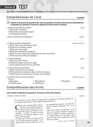 TEST TEST 
La fi che d’accompagnement destinée à l’étudiant est à télécharger sur le site et à fournir avec le test. Cette fi che servira également à évaluer les productions. 
T 
203 
Dossier 3 
Compréhension de l’oral 10 points 
Écoutez le document une p remière fois. Lisez les questions. Écoutez le document une deuxième fois 
et répondez aux questions. Entourez la réponse correcte ou notez la réponse. 
1. Quelle est la profession d’Elena ? 1 point 
a. r infi rmière à domicile 
b. r chauffeur de transport scolaire 
c. r employée de bureau 
2. Que lui demande son employeur ? 2 points 
. . . . . . . . . . . . . . . . . . . . . . . . . . . . . . . . . . . . . . . . . . . . . . . . . . . . . . . . . . . . . . . . . . . . . . . . . . . . . . . . . . . . . . . . . . . . . . . . . . . . . . . . . . . . . . . . . . . . . . . . . . . . . . . . . . . . . . . . . . . . . . . . . . . . . . . . . . . . . . . . . . . . . . . . . . . . . . . . . . . . . . . . . . . . . . . . . 
3. Si Elena accepte la proposition, 3 points (3 réponses) 
a. r elle mettra plus de temps en trajet. 
b. r elle aura un meilleur salaire. 
c. r elle sera mieux logée. 
d. r elle devra embaucher quelqu’un. 
e. r elle aura plus de jours de congés pour être avec ses enfants. 
f. r elle aura plus de frais de transport. 
4. Si elle déménage, 1 point 
a. r son mari sera content. 
b. r elle devra payer plus pour se loger. 
c. r ses enfants pourront faire du ski l’hiver. 
5. Si Elena refuse la proposition, 1 point 
a. r elle cherchera un autre emploi. 
b. r elle prendra un autre poste dans la même entreprise. 
c. r elle restera à la maison pour s’occuper de ses enfants. 
6. Comment Elena vit-elle la situation ? 2 points (2 réponses) 
Elle est 
a. r inquiète. c. r impatiente. e. r indignée. 
b. r enthousiaste. d. r hésitante. 
Compréhension des écrits 10 points 
Lisez l’article et répondez aux questions. Écrivez ou cochez votre réponse. 
1. Donnez un titre à cet article. . . . . . . . . . . . . . . . . . . . . . . . . . . . . . . . . . . . . . . . . . . . . . . . . . . . . . . . . . . . . . . . . . . . . . . . . . . . . . . . . . . . . . . . 2 points 
La courtoisie est rare dans les transports en commun. Et lorsque quelqu’un 
se montre attentionné, cela semble vraiment bizarre ! 
Ce jour-là, une jeune femme veut sor-tir 
du bus, mais voilà que la porte se 
referme trop tôt. Dans le but de l’ai-der, 
un groupe de jeunes de banlieue crie au 
chauffeur : « La porte! » L’ordre et le ton ne 
plaisent pas. Le conducteur réagit en criant 
lui-aussi sur les jeunes. 
Il est près de 21 heures. La journée de tra-vail 
cir-culation 
a été diffi cile pour le chauffeur : la dense, trop de monde dans le bus, 
des automobilistes agressifs... pour fi nir, des 
jeunes de banlieue maladroits... Et c’est le 
clash ! 
Autour de la cabine du conducteur, c’est la 
folie : des voyageurs lancent des injures et 
d’autres se battent. La dispute est générale ! 
Les enfants pleurent, les passagers crient 
pour qu’on leur ouvre la porte, puis sortent 
du bus en courant... 
D’après Le Parisien, 10/03/2012. 
 