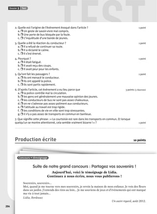 TEST 
Dossier 3 Test 
204 
2. Quelle est l’origine de l’évènement évoqué dans l’article ? 1 point 
a. r Un geste de savoir-vivre mal compris. 
b. r Une porte de bus bloquée par la foule. 
c. r L’inquiétude d’une bande de jeunes. 
3. Quelle a été la réaction du conducteur ? 1 point 
a. r Il a refusé de continuer sa route. 
b. r Il a réclamé le calme. 
c. r Il s’est énervé. 
4. Pourquoi ? 1 point 
a. r Il était fatigué. 
b. r Il avait reçu des coups. 
c. r Il avait peur pour les enfants. 
5. Qu’ont fait les passagers ? 1 point 
a. r Ils ont menacé le conducteur. 
b. r Ils ont appelé la police. 
c. r Ils sont partis rapidement. 
6. D’après l’article, cet évènement a eu lieu parce que 3 points (3 réponses) 
a. r la police contrôle mal la circulation. 
b. r les gens ont généralement une mauvaise opinion des jeunes. 
c. r les conducteurs de bus ne sont pas assez chaleureux. 
d. r on ne s’adresse pas assez poliment aux conducteurs. 
e. r l’attitude au travail est trop rigide. 
f. r les conditions de vie en ville sont trop stressantes. 
g. r il n’y a pas assez de transports en commun en banlieue. 
7. Que signifi e cette phrase : « La courtoisie est rare dans les transports en commun. Et lorsque 
quelqu’un se montre attentionné, cela semble vraiment bizarre ! » ? 1 point 
.................................................................................................................................................................................................................................................................. 
Production écrite 10 points 
Suite de notre grand concours : Partagez vos souvenirs ! 
Aujourd’hui, voici le témoignage de Lidia. 
Continuez à nous écrire, nous vous publierons ! 
Souvenirs, souvenirs... 
Moi, quand je me tourne vers mes souvenirs, je revois la maison de mon enfance. Je vois des fl eurs 
dans un jardin. J’entends des rires au loin... Je me souviens de jeux et d’évènements qui ont marqué 
ma vie à tout jamais... 
Lidia, Bordeaux 
Un autre regard, août 2012. 
Concours • témoignage 
 