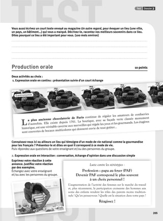 TEST Test Dossier 3 
Gastronomie 
TEST 
205 
Vous aussi écrivez un court texte envoyé au magazine Un autre regard, pour évoquer un lieu (une ville, 
un pays, un bâtiment...) qui vous a marqué. Décrivez-le, racontez vos meilleurs souvenirs dans ce lieu. 
Dites pourquoi ce lieu a été important pour vous. (100 mots environ) 
.................................................................................................................................................................................................................................................................. 
.................................................................................................................................................................................................................................................................. 
.................................................................................................................................................................................................................................................................. 
.................................................................................................................................................................................................................................................................. 
Production orale 10 points 
Deux activités au choix : 
1. Expression orale en continu : présentation suivie d’’un court échange 
L a plus ancienne chocolaterie de Paris continue de régaler les amateurs de confi series 
d’autrefois. Elle existe depuis 1761. La boutique, avec sa façade verte classée monument 
historique, est une véritable caverne aux merveilles qui régale les yeux et les gourmands. Les étagères 
sont couvertes de bocaux multicolores qui donnent envie de tout goûter... 
Connaissez-vous ici ou ailleurs un lieu qui témoigne d’un mode de vie national comme la gourmandise 
pour les Français ? Présentez-le et dites en quoi il correspond à ce mode de vie. 
Puis répondez aux questions de votre enseignant et/ou des personnes du groupe. 
2. Expression orale en interaction : conversation, échange d’opinion dans une discussion simple 
Exprimez votre réaction à cette 
annonce. Justifi ez votre réaction 
Lutte contre les stéréotypes : 
par des exemples. 
Échangez avec votre enseignant 
Profession : papa au foyer (PAF) 
et/ou avec les personnes du groupe. 
Devenir PAF correspond le plus souvent 
à un choix personnel ! 
L’augmentation de l’acti vité des femmes sur le marché du travail 
et, plus récemment, la participation croissante des hommes aux 
soins des enfants rendent les rôles des parents moins tradition-nels 
! Qu’en pensez-vous ? Quelle est la situation dans votre pays ? 
Réagissez ! 
L 
e 
s 
n 
 