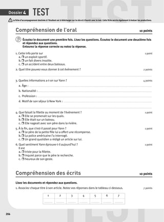 TEST TEST 
La fi che d’accompagnement destinée à l’étudiant est à télécharger sur le site et à fournir avec le test. Cette fi che servira également à évaluer les productions. 
TEST 
Dossier 4 
206 
Compréhension de l’oral 10 points 
Écoutez le document une p remière fois. Lisez les questions. Écoutez le document une deuxième fois 
et répondez aux questions. 
Entourez la réponse correcte ou notez la réponse. 
1. Cette info porte sur 1 point 
a. r un exploit sportif. 
b. r un fait divers insolite. 
c. r un accident entre deux bateaux. 
2. Quel titre pouvez-vous donner à cet évènement ? 2 points 
. . . . . . . . . . . . . . . . . . . . . . . . . . . . . . . . . . . . . . . . . . . . . . . . . . . . . . . . . . . . . . . . . . . . . . . . . . . . . . . . . . . . . . . . . . . . . . . . . . . . . . . . . . . . . . . . . . . . . . . . . . . . . . . . . . . . . . . . . . . . . . . . . . . . . . . . . . . . . . . . . . . . . . . . . . . . . . . . . . . . . . . . . . . . . . . . . 
3. Quelles informations a-t-on sur Yann ? 4 points 
a. Âge : . . . . . . . . . . . . . . . . . . . . . . . . . . . . . . . . . . . . . . . . . . . . . . . . . . . . . . . . . . . . . . . . . . . . . . . . . . . . . . . . . . . . . . . . . . . . . . . . . . . . . . . . . . . . . . . . . . . . . . . . . . . . . . . . . . . . . . . . . . . . . . . . . . . . . . . . . . . . . . . . . . . . . . . . . . . . . . . . . . 
b. Nationalité : . . . . . . . . . . . . . . . . . . . . . . . . . . . . . . . . . . . . . . . . . . . . . . . . . . . . . . . . . . . . . . . . . . . . . . . . . . . . . . . . . . . . . . . . . . . . . . . . . . . . . . . . . . . . . . . . . . . . . . . . . . . . . . . . . . . . . . . . . . . . . . . . . . . . . . . . . . . . . . . . . . . . . 
c. Profession : . . . . . . . . . . . . . . . . . . . . . . . . . . . . . . . . . . . . . . . . . . . . . . . . . . . . . . . . . . . . . . . . . . . . . . . . . . . . . . . . . . . . . . . . . . . . . . . . . . . . . . . . . . . . . . . . . . . . . . . . . . . . . . . . . . . . . . . . . . . . . . . . . . . . . . . . . . . . . . . . . . . . . . 
d. Motif de son séjour à New York : . . . . . . . . . . . . . . . . . . . . . . . . . . . . . . . . . . . . . . . . . . . . . . . . . . . . . . . . . . . . . . . . . . . . . . . . . . . . . . . . . . . . . . . . . . . . . . . . . . . . . . . . . . . . . . . . . . . . . . . . . . . . . . . . 
. . . . . . . . . . . . . . . . . . . . . . . . . . . . . . . . . . . . . . . . . . . . . . . . . . . . . . . . . . . . . . . . . . . . . . . . . . . . . . . . . . . . . . . . . . . . . . . . . . . . . . . . . . . . . . . . . . . . . . . . . . . . . . . . . . . . . . . . . . . . . . . . . . . . . . . . . . . . . . . . . . . . . . . . . . . . . . . . . . . . . . . . . . . . . . . . . 
4. Que faisait la fi llette au moment de l’évènement ? 1 point 
a. r Elle se promenait sur les quais. 
b. r Elle était sur un bateau. 
c. r Elle nageait avec son père dans la rivière. 
5. À la fi n, que s’est-il passé pour Yann ? 1 point 
a. r Le père de la petite fi lle lui a offert une récompense. 
b. r La police américaine l’a interrogé. 
c. r Un grand quotidien a rédigé un article sur lui. 
6. Quel sentiment Yann éprouve-t-il aujourd’hui ? 1 point 
Il est 
a. r triste pour la fi llette. 
b. r inquiet parce que le père le recherche. 
c. r heureux de son geste. 
Compréhension des écrits 10 points 
Lisez les documents et répondez aux questions. 
1. Associez chaque titre à son article. Notez vos réponses dans le tableau ci-dessous. 7 points 
1 2 3 4 5 6 7 
. . . . . . . . . . . . . . . . . . . . . . . . . . . . . . . . . . . . . . . . . . . . . . . . . . . . . . . . . . . . . . . . . . . . . . . . . . . . . . . . . . . . 
 
