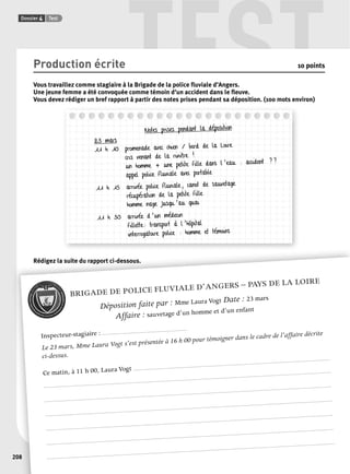 TEST 
Dossier 4 Test 
208 
Production écrite 10 points 
Vous travaillez comme stagiaire à la Brigade de la police fl uviale d’Angers. 
Une jeune femme a été convoquée comme témoin d’un accident dans le fl euve. 
Vous devez rédiger un bref rapport à partir des notes prises pendant sa déposition. (100 mots environ) 
Notes prises pendant la déposition 
23 mars 
11 h 10 promenade avec chien / bord de la Loire 
cris venant de la rivière ! 
un homme + une petite fille dans l’eau : accident ?? 
appel police fluviale avec portable 
11 h 15 arrivée police fluviale, canot de sauvetage 
récupération de la petite fille 
homme nage jusqu’au quai 
11 h 30 arrivée d’un médecin 
fillette: transport à l’hôpital 
interrogatoire police : homme et témoins 
Rédigez la suite du rapport ci-dessous. 
BRIGADE DE POLICE FLUVIALE D’ANGERS – PAYS DE LA LOIRE 
Déposition faite par : Mme Laura Vogt Date : 23 mars 
Affaire : sauvetage d’un homme et d’un enfant 
Inspecteur-stagiaire : .......................................................... 
Le 23 mars, Mme Laura Vogt s’est présentée à 16 h 00 pour témoigner dans le cadre de l’affaire décrite 
ci-dessus. 
Ce matin, à 11 h 00, Laura Vogt ...................................................................................................................................... 
.................................................................................................................................................................................................... 
.................................................................................................................................................................................................... 
.................................................................................................................................................................................................... 
.................................................................................................................................................................................................... 
.................................................................................................................................................................................................... 
.................................................................................................................................................................................................... 
 