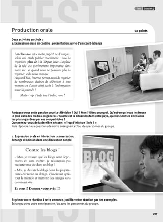 TEST Test Dossier 4 
n N Di i Q ’ i i é 
TEST 
209 
Production orale 10 points 
Deux activités au choix : 
1. Expression orale en continu : présentation suivie d’un court échange 
La télévision est le média préféré des Français, 
selon une étude publiée récemment : nous la 
regardons plus de 3 h 30 par jour. La place 
de la télé est extrêmement importante dans 
notre vie, et quand nous ne pouvons plus la 
regarder, cela nous manque. 
Aujourd’hui, Internet permet aussi de regarder 
de nombreuses chaînes de télévision à tout 
moment et d’avoir ainsi accès à l’information 
toute la journée ! 
Mais trop d’info tue l’info, non ? 
Partagez-vous cette passion pour la télévision ? Oui ? Non ? Dites pourquoi. Qu’est-ce qui vous intéresse 
le plus dans les médias en général ? Quelle est la situation dans votre pays, quelles sont les émissions 
les plus regardées par vos compatriotes ? 
Que pensez-vous de la dernière phrase : « Trop d’info tue l’info ? » 
Puis répondez aux questions de votre enseignant et/ou des personnes du groupe. 
2. Expression orale en interaction : conversation, 
échange d’opinion dans une discussion simple 
Contre les blogs ! 
– Moi, je trouve que les blogs sont dépri-mants 
et sans intérêt, je n’aimerais pas 
raconter ma vie dans un blog ! 
– Moi, je déteste les blogs dont les proprié-taires 
écrivent en abrégé, s’énervent après 
tout le monde et mettent des images sans 
commentaire. 
Et vous ? Donnez votre avis !!! 
Exprimez votre réaction à cette annonce. Justifi ez votre réaction par des exemples. 
Échangez avec votre enseignant et/ou avec les personnes du groupe. 
 