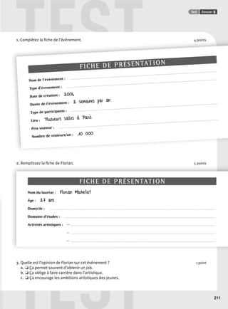 TEST Test Dossier 5 
TEST 
211 
1. Complétez la fifi che de l’’évènement. 4 points 
FICHE DE PRÉSENTATION 
Nom de l’évènement : ......................................................................................................................................................... 
Type d’évènement : ............................................................................................................................................................. 
Date de création : 2004 
Durée de l’évènement : 2 semaines par an 
Type de participants : ......................................................................................................................................................... 
Lieu : Plusieurs salles à Paris 
Prix visiteur : ....................................................................................................................................................................... 
Nombre de visiteurs/an : 10 000 
2. Remplissez la fi che de Florian. 5 points 
FICHE DE PRÉSENTATION 
Nom du lauréat : Florian Machefert 
Âge : 27 ans 
Domicile : . . . . . . . . . . . . . . . . . . . . . . . . . . . . . . . . . . . . . . . . . . . . . . . . . . . . . . . . . . . . . . . . . . . . . . . . . . . . . . . . . . . . . . . . . . . . . . . . . . . . . . . . . . . . . . . . . . . . . . . . . . . . . . . . . . . . . . . . . . . . . . . . . . . . . . . . . . . . . . . . . . . . . . . . . . . . . 
Domaine d’études : . . . . . . . . . . . . . . . . . . . . . . . . . . . . . . . . . . . . . . . . . . . . . . . . . . . . . . . . . . . . . . . . . . . . . . . . . . . . . . . . . . . . . . . . . . . . . . . . . . . . . . . . . . . . . . . . . . . . . . . . . . . . . . . . . . . . . . . . . . . . . . . . . . . . . . . . . . . . . . 
Activités artistiques : – . . . . . . . . . . . . . . . . . . . . . . . . . . . . . . . . . . . . . . . . . . . . . . . . . . . . . . . . . . . . . . . . . . . . . . . . . . . . . . . . . . . . . . . . . . . . . . . . . . . . . . . . . . . . . . . . . . . . . . . . . . . . . . . . . . . . . . . . . . . . . . . . . . . . . . . 
– . . . . . . . . . . . . . . . . . . . . . . . . . . . . . . . . . . . . . . . . . . . . . . . . . . . . . . . . . . . . . . . . . . . . . . . . . . . . . . . . . . . . . . . . . . . . . . . . . . . . . . . . . . . . . . . . . . . . . . . . . . . . . . . . . . . . . . . . . . . . . . . . . . . . . . . 
– . . . . . . . . . . . . . . . . . . . . . . . . . . . . . . . . . . . . . . . . . . . . . . . . . . . . . . . . . . . . . . . . . . . . . . . . . . . . . . . . . . . . . . . . . . . . . . . . . . . . . . . . . . . . . . . . . . . . . . . . . . . . . . . . . . . . . . . . . . . . . . . . . . . . . . . 
3. Quelle est l’opinion de Florian sur cet évènement ? 1 point 
a. ❏ Ça permet souvent d’obtenir un job. 
b. ❏ Ça oblige à faire carrière dans l’artistique. 
c. ❏ Ça encourage les ambitions artistiques des jeunes. 
 