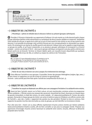 Voisins, voisines Leçon 2 Dossier 1 
21 
CORRIGÉ 
a) 1 d – 2 f – 3 e – 4 c – 5 b – 6 a 
b) le verbe demander + si 
le verbe demander + ce que 
les verbes demander, conseiller, dire, proposer, etc. + de + verbe à l’infi nitif 
le verbe dire + que 
> OBJECTIF DE L’ACTIVITÉ 6 
Phonétique : rythme et mélodie dans le discours indirect au présent (groupes rythmiques). 
6 Procéder à l’écoute et demander aux apprenants d’indiquer si la voix monte ou si elle descend après chaque 
groupe rythmique (petites unités sémantiques ou syntaxiques de deux à quatre syllabes en moyenne). Symboliser 
cette montée de voix par un geste de la main qui va vers le haut quand la voix monte ou vers le bas quand la voix 
descend. Il est possible de prolonger cette activité d’écoute par une conceptualisation en demandant aux appre-nants 
s’ils remarquent une reprise du souffl e quand la voix descend. Indiquer alors qu’on appelle ce type de groupe, 
un groupe de souffl e, et qu’il peut comprendre un ou plusieurs groupes rythmiques (il correspond à un énoncé 
complet – comme une phrase à l’écrit – alors que le groupe rythmique correspond à une plus petite unité de sens 
faisant partie de cet énoncé). Terminer en faisant répéter après une nouvelle écoute séquentielle par quelques 
apprenants sollicités à tour de rôle, en veillant au respect du rythme et de l’intonation. 
CORRIGÉ 
a) 1. Le matin ➚ il nous demande toujours ➚ comment ça va ➘. 
2. Je lui demande ➚ ce qu’elle fait ici ➚ et chez qui elle va ➘. 
3. Les gens ➚ disent souvent ➚ qu’ils sont contents de moi ➘. 
> OBJECTIF DE L’ACTIVITÉ 7 
Parler de son vécu et donner son avis à propos d’un évènement de voisinage. 
7 Faire effectuer l’activité en sous-groupes. Si possible, former des groupes hétérogènes (origine, âge, sexe…) 
et faire choisir un rapporteur en vue de la mise en commun en grand groupe. 
Variante : cette activité peut être faite après l’activité de compréhension écrite (act. 3). 
> OBJECTIF DE L’ACTIVITÉ 8 
Transférer les acquis en élaborant une affi che pour une campagne d’incitation à la solidarité entre voisins. 
8 Avant de faire l’activité, revenir sur le Point culture, où sont mentionnées certaines actions du programme 
Voisins solidaires : L’Été des voisins (au moment des vacances), Grand froid (en hiver), Ascenseur en travaux (dans 
les grands immeubles), Le Noël des voisins, Un voisin malade… (cf. www.voisinssolidaires.fr). Former des petits 
groupes. Demander à chaque groupe de choisir une action à mettre en place et d’élaborer une affi che comme celle 
de l’activité 1, avec des « bulles » rapportant des paroles (ou des pensées). Pendant la mise en commun, faire 
rapporter les paroles inscrites dans les bulles au reste du groupe, qui doit identifi er la circonstance choisie. 
Pour aller plus loin : choisir une ou deux affi ches représentant d’autres actions menées par Voisins solidaires 
(www.voisinssolidaires.fr/boite-a-outils), afi n de faire connaître un peu plus la campagne menée. Proposer aux 
apprenants d’envisager d’autres actions favorisant la solidarité entre voisins. Ensuite, effectuer la démarche 
proposée dans l’activité. 
 