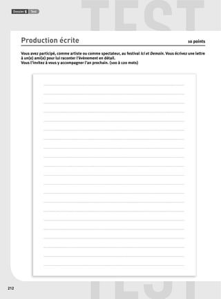 TEST 
TEST 
Dossier 5 Test 
212 
Production écrite 10 points 
Vous avez participé, comme artiste ou comme spectateur, au festival Ici et Demain. Vous écrivez une lettre 
à un(e) ami(e) pour lui raconter l’évènement en détail. 
Vous l’invitez à vous y accompagner l’an prochain. (100 à 120 mots) 
. . . . . . . . . . . . . . . . . . . . . . . . . . . . . . . . . . . . . . . . . . . . . . . . . . . . . . . . . . . . . . . . . . . . . . . . . . . . . . . . . . . . . . . . . . . . . . . . . . . . . . . . . . . . . . . . . . . . . . . . . . . . . . . . . . . . . . . . . . . . . . . . . . . . . . . . 
. . . . . . . . . . . . . . . . . . . . . . . . . . . . . . . . . . . . . . . . . . . . . . . . . . . . . . . . . . . . . . . . . . . . . . . . . . . . . . . . . . . . . . . . . . . . . . . . . . . . . . . . . . . . . . . . . . . . . . . . . . . . . . . . . . . . . . . . . . . . . . . . . . . . . . . . 
. . . . . . . . . . . . . . . . . . . . . . . . . . . . . . . . . . . . . . . . . . . . . . . . . . . . . . . . . . . . . . . . . . . . . . . . . . . . . . . . . . . . . . . . . . . . . . . . . . . . . . . . . . . . . . . . . . . . . . . . . . . . . . . . . . . . . . . . . . . . . . . . . . . . . . . . 
. . . . . . . . . . . . . . . . . . . . . . . . . . . . . . . . . . . . . . . . . . . . . . . . . . . . . . . . . . . . . . . . . . . . . . . . . . . . . . . . . . . . . . . . . . . . . . . . . . . . . . . . . . . . . . . . . . . . . . . . . . . . . . . . . . . . . . . . . . . . . . . . . . . . . . . . 
. . . . . . . . . . . . . . . . . . . . . . . . . . . . . . . . . . . . . . . . . . . . . . . . . . . . . . . . . . . . . . . . . . . . . . . . . . . . . . . . . . . . . . . . . . . . . . . . . . . . . . . . . . . . . . . . . . . . . . . . . . . . . . . . . . . . . . . . . . . . . . . . . . . . . . . . 
. . . . . . . . . . . . . . . . . . . . . . . . . . . . . . . . . . . . . . . . . . . . . . . . . . . . . . . . . . . . . . . . . . . . . . . . . . . . . . . . . . . . . . . . . . . . . . . . . . . . . . . . . . . . . . . . . . . . . . . . . . . . . . . . . . . . . . . . . . . . . . . . . . . . . . . . 
. . . . . . . . . . . . . . . . . . . . . . . . . . . . . . . . . . . . . . . . . . . . . . . . . . . . . . . . . . . . . . . . . . . . . . . . . . . . . . . . . . . . . . . . . . . . . . . . . . . . . . . . . . . . . . . . . . . . . . . . . . . . . . . . . . . . . . . . . . . . . . . . . . . . . . . . 
. . . . . . . . . . . . . . . . . . . . . . . . . . . . . . . . . . . . . . . . . . . . . . . . . . . . . . . . . . . . . . . . . . . . . . . . . . . . . . . . . . . . . . . . . . . . . . . . . . . . . . . . . . . . . . . . . . . . . . . . . . . . . . . . . . . . . . . . . . . . . . . . . . . . . . . . 
. . . . . . . . . . . . . . . . . . . . . . . . . . . . . . . . . . . . . . . . . . . . . . . . . . . . . . . . . . . . . . . . . . . . . . . . . . . . . . . . . . . . . . . . . . . . . . . . . . . . . . . . . . . . . . . . . . . . . . . . . . . . . . . . . . . . . . . . . . . . . . . . . . . . . . . . 
. . . . . . . . . . . . . . . . . . . . . . . . . . . . . . . . . . . . . . . . . . . . . . . . . . . . . . . . . . . . . . . . . . . . . . . . . . . . . . . . . . . . . . . . . . . . . . . . . . . . . . . . . . . . . . . . . . . . . . . . . . . . . . . . . . . . . . . . . . . . . . . . . . . . . . . . 
. . . . . . . . . . . . . . . . . . . . . . . . . . . . . . . . . . . . . . . . . . . . . . . . . . . . . . . . . . . . . . . . . . . . . . . . . . . . . . . . . . . . . . . . . . . . . . . . . . . . . . . . . . . . . . . . . . . . . . . . . . . . . . . . . . . . . . . . . . . . . . . . . . . . . . . . 
. . . . . . . . . . . . . . . . . . . . . . . . . . . . . . . . . . . . . . . . . . . . . . . . . . . . . . . . . . . . . . . . . . . . . . . . . . . . . . . . . . . . . . . . . . . . . . . . . . . . . . . . . . . . . . . . . . . . . . . . . . . . . . . . . . . . . . . . . . . . . . . . . . . . . . . . 
. . . . . . . . . . . . . . . . . . . . . . . . . . . . . . . . . . . . . . . . . . . . . . . . . . . . . . . . . . . . . . . . . . . . . . . . . . . . . . . . . . . . . . . . . . . . . . . . . . . . . . . . . . . . . . . . . . . . . . . . . . . . . . . . . . . . . . . . . . . . . . . . . . . . . . . . 
. . . . . . . . . . . . . . . . . . . . . . . . . . . . . . . . . . . . . . . . . . . . . . . . . . . . . . . . . . . . . . . . . . . . . . . . . . . . . . . . . . . . . . . . . . . . . . . . . . . . . . . . . . . . . . . . . . . . . . . . . . . . . . . . . . . . . . . . . . . . . . . . . . . . . . . . 
. . . . . . . . . . . . . . . . . . . . . . . . . . . . . . . . . . . . . . . . . . . . . . . . . . . . . . . . . . . . . . . . . . . . . . . . . . . . . . . . . . . . . . . . . . . . . . . . . . . . . . . . . . . . . . . . . . . . . . . . . . . . . . . . . . . . . . . . . . . . . . . . . . . . . . . . 
. . . . . . . . . . . . . . . . . . . . . . . . . . . . . . . . . . . . . . . . . . . . . . . . . . . . . . . . . . . . . . . . . . . . . . . . . . . . . . . . . . . . . . . . . . . . . . . . . . . . . . . . . . . . . . . . . . . . . . . . . . . . . . . . . . . . . . . . . . . . . . . . . . . . . . . . 
. . . . . . . . . . . . . . . . . . . . . . . . . . . . . . . . . . . . . . . . . . . . . . . . . . . . . . . . . . . . . . . . . . . . . . . . . . . . . . . . . . . . . . . . . . . . . . . . . . . . . . . . . . . . . . . . . . . . . . . . . . . . . . . . . . . . . . . . . . . . . . . . . . . . . . . . 
. . . . . . . . . . . . . . . . . . . . . . . . . . . . . . . . . . . . . . . . . . . . . . . . . . . . . . . . . . . . . . . . . . . . . . . . . . . . . . . . . . . . . . . . . . . . . . . . . . . . . . . . . . . . . . . . . . . . . . . . . . . . . . . . . . . . . . . . . . . . . . . . . . . . . . . . 
. . . . . . . . . . . . . . . . . . . . . . . . . . . . . . . . . . . . . . . . . . . . . . . . . . . . . . . . . . . . . . . . . . . . . . . . . . . . . . . . . . . . . . . . . . . . . . . . . . . . . . . . . . . . . . . . . . . . . . . . . . . . . . . . . . . . . . . . . . . . . . . . . . . . . . . . 
. . . . . . . . . . . . . . . . . . . . . . . . . . . . . . . . . . . . . . . . . . . . . . . . . . . . . . . . . . . . . . . . . . . . . . . . . . . . . . . . . . . . . . . . . . . . . . . . . . . . . . . . . . . . . . . . . . . . . . . . . . . . . . . . . . . . . . . . . . . . . . . . . . . . . . . . 
. . . . . . . . . . . . . . . . . . . . . . . . . . . . . . . . . . . . . . . . . . . . . . . . . . . . . . . . . . . . . . . . . . . . . . . . . . . . . . . . . . . . . . . . . . . . . . . . . . . . . . . . . . . . . . . . . . . . . . . . . . . . . . . . . . . . . . . . . . . . . . . . . . . . . . . . 
 