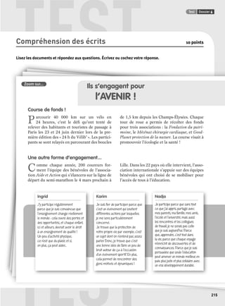 TEST Test Dossier 6 
TEST 
215 
Compréhension des écrits 10 points 
Lisez les documents et répondez aux questions. Écrivez ou cochez votre réponse. 
Zoom sur... 
Ingrid 
J’y participe régulièrement 
parce que je suis convaincue que 
l’enseignement change réellement 
le monde : cela ouvre des portes et 
des opportunités, et chaque enfant, 
ici et ailleurs, devrait avoir le droit 
à un enseignement de qualité ! 
Un peu d’activité physique, 
ce n’est que du plaisir, et si, 
en plus, ça peut aider... 
Karim 
Je suis fi er de participer parce que 
c’est un évènement qui soutient 
différentes actions par lesquelles 
je me sens particulièrement 
concerné. 
Je trouve que la protection de 
notre propre vie par exemple, c’est 
un sujet dont on n’entend pas assez 
parler. Donc, je trouve que c’est 
une bonne idée de faire un peu de 
bruit autour de ça à l’occasion 
d’un évènement sportif. En plus, 
cela permet de rencontrer des 
gens motivés et dynamiques ! 
Nadja 
Je participe parce que sans tout 
ce que j’ai appris, partagé avec 
mes parents, ma famille, mes amis, 
l’école et l’université, mais aussi 
les rencontres et les collègues 
de travail, je ne serais pas celle 
que je suis aujourd’hui. Parce 
que, apprendre, c’est tout dans 
la vie, parce que chaque voyage 
m’enrichit de découvertes et de 
connaissances. Parce que je suis 
persuadée que seule l’éducation 
peut amener un monde meilleur, en 
paix, plus juste et plus solidaire avec 
un vrai développement durable. 
Ils s’engagent pour 
l’AVENIR ! 
Course de fonds ! 
Parcourir 40 000 km sur un vélo en 
24 heures, c’est le défi qu’ont tenté de 
relever des habitants et touristes de passage à 
Paris les 23 et 24 juin dernier lors de la pre-mière 
édition des « 24 h du Vélib’ ». Les partici-pants 
se sont relayés en parcourant des boucles 
de 1,5 km depuis les Champs-Élysées. Chaque 
tour de roue a permis de récolter des fonds 
pour trois associations : la Fondation du patri-moine, 
le Mécénat chirurgie cardiaque, et Good- 
Planet protection de la nature. La course visait à 
promouvoir l’écologie et la santé ! 
Une autre forme d’engagement... 
Comme chaque année, 200 coureurs for-ment 
l’équipe des bénévoles de l’associa-tion 
Aide et Action qui s’élancera sur la ligne de 
départ du semi-marathon le 4 mars prochain à 
Lille. Dans les 22 pays où elle intervient, l’asso-ciation 
internationale s’appuie sur des équipes 
bénévoles qui ont choisi de se mobiliser pour 
l’accès de tous à l’éducation. 
 