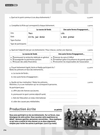 TEST 
TEST 
Dossier 6 Test 
216 
1. Quel est le point commun à ces deux évènements ? 1,5 point 
............................................................................................................................................................................................................................................................ 
2. Complétez la fi che qui correspond à chaque évènement. 2 points 
La course de fonds Une autre forme d’engagement... 
Lieu 
Date 
Type d’action 
Type de participants 
Paris 
23/24 juin dernier 
. . . . . . . . . . . . . . . . . . . . . . . . . . . . . . . . . . . . . . . . . . . . . . . . . . . . . . . . . . . . . . . . . . . . . . . . . 
. . . . . . . . . . . . . . . . . . . . . . . . . . . . . . . . . . . . . . . . . . . . . . . . . . . . . . . . . . . . . . . . . . . . . . . . . 
Lille 
4 mars prochain 
. . . . . . . . . . . . . . . . . . . . . . . . . . . . . . . . . . . . . . . . . . . . . . . . . . . . . . . . . . . . . . . . . . . . . . . . . 
. . . . . . . . . . . . . . . . . . . . . . . . . . . . . . . . . . . . . . . . . . . . . . . . . . . . . . . . . . . . . . . . . . . . . . . . . 
3. Quel est l’objectif visé par ces évènements ? Pour chacun, cochez une réponse. 2 points 
La course de fonds Une autre forme d’engagement... 
a. r promouvoir la recherche médicale en général 
b. r sauvegarder le patrimoine parisien 
c. r trouver des aides fi nancières 
a. r donner du sens à l’effort 
b. r mobiliser grâce à la présence de grands sportifs 
c. r rencontrer les responsables de l’association 
4. À quel évènement Ingrid, Karim et Nadja participent-ils ? 1,5 point 
Notez les prénoms en face des évènements. 
a. La course de fonds : .................................................................. 
b. Une autre forme d’engagement : . . . . . . . . . . . . . . . . . . . . . . . . . . . . . . . . . . . . . . . . . . . . . . . . . . . . . . . . . . . . . . . . . . 
5. Quelle est leur motivation ? Notez les prénoms. 3 points 
Attention, il y a une motivation qui ne correspond à personne. 
Ils participent pour 
a. offrir plus de chances aux jeunes. . . . . . . . . . . . . . . . . . . . . . . . . . . . . . . . . . . . . . . . . . . . . . . . . . . . . . . . . . . . . . . . . . . 
b. promouvoir le sport comme objectif santé. . . . . . . . . . . . . . . . . . . . . . . . . . . . . . . . . . . . . . . . . . . . . . . . . . . . . . . . . . . . . . . . . . . 
c. faire de l’éducation un enjeu international. . . . . . . . . . . . . . . . . . . . . . . . . . . . . . . . . . . . . . . . . . . . . . . . . . . . . . . . . . . . . . . . . . . 
d. aider des causes peu médiatisées. . . . . . . . . . . . . . . . . . . . . . . . . . . . . . . . . . . . . . . . . . . . . . . . . . . . . . . . . . . . . . . . . . . 
Production écrite 10 points 
Vous avez participé à un de ces évènements. Sur un forum, vous 
témoignez de votre action. Vous racontez votre expérience en 
détail : épreuve sportive, personnes rencontrées... Vous expliquez 
ce qui vous a motivé et vous donnez un ou deux arguments 
simples pour inciter les autres à participer. (120 à 150 mots) 
 