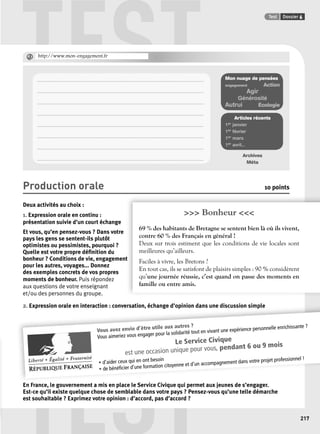 TEST Test Dossier 6 
@ http://www.mon-engagement.fr 
. . . . . . . . . . . . . . . . . . . . . . . . . . . . . . . . . . . . . . . . . . . . . . . . . . . . . . . . . . . . . . . . . . . . . . . . . . . . . . . . . . . . . . . . . . . . . . . . . . . . . . . . . . . . . . . . . . . . . . . . . . . . 
. . . . . . . . . . . . . . . . . . . . . . . . . . . . . . . . . . . . . . . . . . . . . . . . . . . . . . . . . . . . . . . . . . . . . . . . . . . . . . . . . . . . . . . . . . . . . . . . . . . . . . . . . . . . . . . . . . . . . . . . . . . . 
. . . . . . . . . . . . . . . . . . . . . . . . . . . . . . . . . . . . . . . . . . . . . . . . . . . . . . . . . . . . . . . . . . . . . . . . . . . . . . . . . . . . . . . . . . . . . . . . . . . . . . . . . . . . . . . . . . . . . . . . . . . . 
. . . . . . . . . . . . . . . . . . . . . . . . . . . . . . . . . . . . . . . . . . . . . . . . . . . . . . . . . . . . . . . . . . . . . . . . . . . . . . . . . . . . . . . . . . . . . . . . . . . . . . . . . . . . . . . . . . . . . . . . . . . . 
. . . . . . . . . . . . . . . . . . . . . . . . . . . . . . . . . . . . . . . . . . . . . . . . . . . . . . . . . . . . . . . . . . . . . . . . . . . . . . . . . . . . . . . . . . . . . . . . . . . . . . . . . . . . . . . . . . . . . . . . . . . . 
. . . . . . . . . . . . . . . . . . . . . . . . . . . . . . . . . . . . . . . . . . . . . . . . . . . . . . . . . . . . . . . . . . . . . . . . . . . . . . . . . . . . . . . . . . . . . . . . . . . . . . . . . . . . . . . . . . . . . . . . . . . . 
. . . . . . . . . . . . . . . . . . . . . . . . . . . . . . . . . . . . . . . . . . . . . . . . . . . . . . . . . . . . . . . . . . . . . . . . . . . . . . . . . . . . . . . . . . . . . . . . . . . . . . . . . . . . . . . . . . . . . . . . . . . . 
. . . . . . . . . . . . . . . . . . . . . . . . . . . . . . . . . . . . . . . . . . . . . . . . . . . . . . . . . . . . . . . . . . . . . . . . . . . . . . . . . . . . . . . . . . . . . . . . . . . . . . . . . . . . . . . . . . . . . . . . . . . . 
Vous avez envie d’être utile aux autres ? 
Vous aimeriez vous engager pour la solidarité tout en vivant une expérience personnelle enrichissante ? 
TEST 
• d’aider ceux qui en ont besoin 
• de bénéfi cier d’une formation citoyenne et d’un accompagnement dans votre projet professionnel ! 
217 
Mon nuage de pensées 
engagement Action 
Agir 
Générosité 
Autrui Écologie 
Articles récents 
1er janvier 
1er février 
1er mars 
1er avril... 
Archives 
Méta 
Production orale 10 points 
Deux activités au choix : 
1. Expression orale en continu : 
>>> Bonheur <<< 
présentation suivie d’un court échange 
Et vous, qu’en pensez-vous ? Dans votre 
pays les gens se sentent-ils plutôt 
optimistes ou pessimistes, pourquoi ? 
Quelle est votre propre défi nition du 
bonheur ? Conditions de vie, engagement 
t 
pour les autres, voyages... Donnez 
des exemples concrets de vos propres 
moments de bonheur. Puis répondez 
aux questions de votre enseignant 
et/ou des personnes du groupe. 
2. Expression orale en interaction : conversation, échange d’opinion dans une discussion simple 
69 % des habitants de Bretagne se sentent bien là où ils vivent, 
contre 60 % des Français en général ! 
Deux sur trois estiment que les conditions de vie locales sont 
meilleures qu’ailleurs. 
Faciles à vivre, les Bretons ? 
En tout cas, ils se satisfont de plaisirs simples : 90 % considèrent 
qu’une journée réussie, c’est quand on passe des moments en 
famille ou entre amis. 
Le Service Civique 
est une occasion unique pour vous, pendant 6 ou 9 mois 
En France, le gouvernement a mis en place le Service Civique qui permet aux jeunes de s’engager. 
Est-ce qu’il existe quelque chose de semblable dans votre pays ? Pensez-vous qu’une telle démarche 
est souhaitable ? Exprimez votre opinion : d’accord, pas d’accord ? 
 