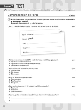 TEST TEST 
La fi che d’accompagnement destinée à l’étudiant est à télécharger sur le site et à fournir avec le test. Cette fi che servira également à évaluer les productions. 
TEST 
Dossier 7 
218 
Compréhension de l’oral 10 points 
Écoutez le document une p remière fois. Lisez les questions. Écoutez le document une deuxième fois 
et répondez aux questions. 
Entourez la réponse correcte ou notez la réponse. 
1. Patrick a réalisé un exploit sportif. Complétez la fi che descriptive de cet exploit. 4 points 
Sport concerné : ............................................................................. 
Lieu : Everest 
Date : .................................................................................................. 
Exploit : ............................................................................................. 
Durée : ................................................................................................. 
2. Patrick et ses amis avaient déjà fait une tentative qui avait échoué, pourquoi ? 1 point 
a. r À cause du matériel trop lourd. 
b. r À cause du manque d’expérience de l’équipe. 
c. r À cause du mauvais temps. 
3. Pour Patrick, quel est le secret de la réussite ? 1 point 
a. r l’expérience 
b. r la passion 
c. r les moyens 
4. Pour lui, le danger provoque souvent 1 point 
a. r des blocages. 
b. r de l’angoisse. 
c. r du plaisir. 
5. Quel sentiment exprime-t-il vis-à-vis des expéditions actuelles ? 1 point 
a. r du regret 
b. r de l’envie 
c. r de l’indifférence 
6. Pour lui, quelles sont les deux caractéristiques des expéditions d’aujourd’hui ? 2 points 
a. . . . . . . . . . . . . . . . . . . . . . . . . . . . . . . . . . . . . . . . . . . . . . . . . . . . . . . . . . . . . . . . . . . . . . . 
b. . . . . . . . . . . . . . . . . . . . . . . . . . . . . . . . . . . . . . . . . . . . . . . . . . . . . . . . . . . . . . . . . . . . . . . 
 