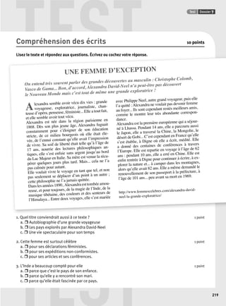 TEST Test Dossier 7 
UNE FEMME D’EXCEPTION 
On entend très souvent parler des grandes découvertes au masculin : Christophe Colomb, 
Vasco de Gama... Bon, d’accord, Alexandra David-Neel n’a peut-être pas découvert 
le Nouveau Monde mais c’est tout de même une grande exploratrice ! 
A lexandra semble avoir vécu dix vies : grande 
voyageuse, exploratrice, journaliste, chan-teuse 
d’opéra, penseuse, féministe... Elle a tout fait, 
et elle semble avoir tout vécu. 
Alexandra est née dans la région parisienne en 
1868. Dès son plus jeune âge, Alexandra fuguait 
constamment pour s’éloigner de son éducation 
stricte, éle-vée, 
de ce milieu bourgeois où elle était de l’ennui constant qu’elle avait l’impression 
de vivre. Sa soif de liberté était telle qu’à l’âge de 
17 ans, nourrie des lectures philosophiques an-tiques, 
elle s’est enfuie sans argent jusqu’au bord 
la du récu-pérer 
Lac Majeur en Italie. Sa mère est venue quelques jours plus tard. Mais... cela ne l’a 
pas calmée pour autant. 
Elle voulait vivre le voyage en tant que tel, et non 
seulement se déplacer d’un point à un autre ; 
pas cette philosophie ne l’a jamais quittée. 
Dans amou-reuse, 
les années 1890, Alexandra est tombée et pour toujours, de la magie de l’Inde, de la 
musique tibétaine, des couleurs et des senteurs de 
l’Himalaya... Entre deux voyages, elle s’est mariée 
avec Philippe Neel, autre grand voyageur, puis elle 
l’a quitté : Alexandra ne voulait pas devenir femme 
au foyer... Ils sont cependant restés meilleurs amis, 
comme le montre leur très abondante correspon-dance. 
Alexandra est la première européenne qui a séjour-né 
à Lhassa. Pendant 14 ans, elle a parcouru aussi 
le Japon, elle a traversé la Chine, la Mongolie, le 
désert de Gobi... C’est cependant en France qu’elle 
s’est établie, à Digne où elle a écrit, médité. Elle 
a donné des centaines de conférences à travers 
l’Europe. Elle est repartie en voyage à l’âge de 62 
ans : pendant 10 ans, elle a erré en Chine. Elle est 
ex-plorer 
n rentrée à Digne pour continuer à écrire, à enfi la nature et... à camper dans les montagnes, 
alors qu’elle avait 82 ans. Elle a même demandé le 
renouvellement de son passeport à la préfecture, à 
l’âge de 101 ans... peu avant sa mort en 1969. 
http://david-neel- 
www.femmescelebres.com/alexandra-la-grande-exploratrice/ 
TEST 
219 
Compréhension des écrits 10 points 
Lisez le texte et répondez aux questions. Écrivez ou cochez votre réponse. 
1. Quel titre conviendrait aussi à ce texte ? 1 point 
a. r Autobiographie d’une grande voyageuse 
b. r Les pays explorés par Alexandra David-Neel 
c. r Une vie spectaculaire pour son temps 
2. Cette femme est surtout célèbre 1 point 
a. r pour ses déclarations féministes. 
b. r pour ses expéditions non-conformistes. 
c. r pour ses articles et ses conférences. 
3. L’Inde a beaucoup compté pour elle 1 point 
a. r parce que c’est le pays de son enfance. 
b. r parce qu’elle y a rencontré son mari. 
c. r parce qu’elle était fascinée par ce pays. 
 