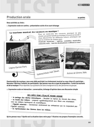 TEST Test Dossier 7 
d un Le tourisme musical, les vacances en musique ! 
Pour un week-end, des vacances, pourquoi ne pas 
choisir une petite balade en musique à travers le monde ? 
Vous découvrirez les différents trésors artistiques qui 
font la richesse de chaque pays 
Festivals musicaux : opéras, comédies musicales, 
concerts rock... tant de destinations s’offrent à vous ! 
National Music Hall, Taïwan. 
L’opéra Garnier, Paris. 
DES IDÉES POUR L’ÉGALITÉ FEMME-HOMME 
TEST 
221 
Production orale 10 points 
Deux activités au choix : 
1. Expression orale en continu : présentation suivie d’un court échange 
Arènes de Vérone, Italie. 
Passionné(e) de musique, vous avez déjà participé à un évènement musical ou vous rêvez d’y participer... 
Racontez ! Décrivez l’endroit, les participants. Que pensez-vous de ce type de proposition : l’union du tourisme 
et de la musique ? Puis répondez aux questions de votre enseignant et/ou des personnes du groupe. 
2. Expression orale en interaction : conversation, échange d’opinion dans une discussion simple 
– le partage des tâches domestiques : faciliter la reprise du travail des mères. 
– la mixité des métiers : proposer systématiquement aux filles une orientation 
vers les métiers techniques et scientifiques. 
– l’égalité salariale : sanctionner sévèrement les entreprises qui ne respectent pas 
l’égalité salariale. 
– la représentation des femmes dans les médias. 
Qu’en pensez-vous ? Quelle est la situation dans votre pays ? Illustrez vos propos d’exemples concrets. 
 