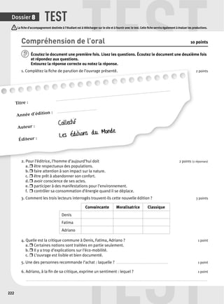 TEST TEST 
La fi che d’accompagnement destinée à l’étudiant est à télécharger sur le site et à fournir avec le test. Cette fi che servira également à évaluer les productions. 
Titre : .......................................................................................................................... 
Année d’édition : .......................................... 
Auteur : Collectif 
Éditeur : Les éditions du Monde 
2 l’éditrice i t TEST 
Dossier 8 
222 
Compréhension de l’oral 10 points 
Écoutez le document une p remière fois. Lisez les questions. Écoutez le document une deuxième fois 
et répondez aux questions. 
Entourez la réponse correcte ou notez la réponse. 
1. Complétez la fi che de parution de l’ouvrage présenté. 
2 points 
2. Pour l’éditrice, l’homme d’aujourd’hui doit 2 points ( 
2 réponses) 
a. r être respectueux des populations. 
b. r faire attention à son impact sur la nature. 
c. r être prêt à abandonner son confort. 
d. r avoir conscience de ses actes. 
e. r participer à des manifestations pour l’environnement. 
f. r contrôler sa consommation d’énergie quand il se déplace. 
3. Comment les trois lecteurs interrogés trouvent-ils cette nouvelle édition ? 3 points 
Convaincante Moralisatrice Classique 
Denis 
Fatima 
Adriano 
4. Quelle est la critique commune à Denis, Fatima, Adriano ? 1 point 
a. r Certaines notions sont traitées en partie seulement. 
b. r Il y a trop d’explications sur l’éco-mobilité. 
c. r L’ouvrage est lisible et bien documenté. 
5. Une des personnes recommande l’achat : laquelle ? . . . . . . . . . . . . . . . . . . . . . . . . . . . . . . . . . . . . . . . . . . . . . . . . . . . . . . . 1 point 
6. Adriano, à la fi n de sa critique, exprime un sentiment : lequel ? 1 point 
. . . . . . . . . . . . . . . . . . . . . . . . . . . . . . . . . . . . . . . . . . . . . . . . . . . . . . . . . . . . . . . . . . . . . . . . . . . . . . . . . . . . . . . . . . . . . . . . . . . . . . . . . . . . . . . . . . . . . . . . . . . . . . . . . . . . . . . . . . . . . . . . . . . . . . . . . . . . . . . . . . . . . . . . . . . . . . . . . . . . . . . . . . . . . . . . . 
 