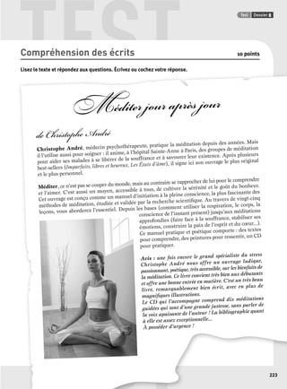 TEST Test Dossier 8 
223 
Compréhension des écrits 10 points 
Lisez le texte et répondez aux questions. Écrivez ou cochez votre réponse. 
p q p 
Méditer jour après jour 
de Christophe André 
Christophe André, médecin psychothérapeute, pratique la méditation depuis des années. Mais 
il l’utilise aussi pour soigner : il anime, à l’hôpital Sainte-Anne à Paris, des groupes de méditation 
pour aider ses malades à se libérer de la souffrance et à savourer leur existence. Après plusieurs 
best-sellers (Imparfaits, libres et heureux, Les États d’âme), il signe ici son ouvrage le plus original 
et le plus personnel. 
Méditer, ce n’est pas se couper du monde, mais au contraire se rapprocher de lui pour le comprendre 
et l’aimer. C’est aussi un moyen, accessible à tous, de cultiver la sérénité et le goût du bonheur. 
Cet ouvrage est conçu comme un manuel d’initiation à la pleine conscience, la plus fascinante des 
méthodes de méditation, étudiée et validée par la recherche scientifi que. Au travers de vingt-cinq 
leçons, vous aborderez l’essentiel. Depuis les bases (comment utiliser la respiration, le corps, la 
conscience de l’instant présent) jusqu’aux méditations 
approfondies (faire face à la souffrance, stabiliser ses 
émotions, construire la paix de l’esprit et du coeur...). 
Ce manuel pratique et poétique comporte : des textes 
pour comprendre, des peintures pour ressentir, un CD 
pour pratiquer. 
Avis : une fois encore le grand spécialiste du stress 
Christophe André nous offre un ouvrage ludique, 
passionnant, poétique, très accessible, sur les bienfaits de 
la méditation. Ce livre convient très bien aux débutants 
et offre une bonne entrée en matière. C’est un très beau 
livre, remarquablement bien écrit, avec en plus de 
magnifi ques illustrations. 
Le CD qui l’accompagne comprend dix méditations 
guidées qui sont d’une grande justesse, sans parler de 
la voix apaisante de l’auteur ! La bibliographie quant 
à elle est assez exceptionnelle... 
À posséder d’urgence ! 
 