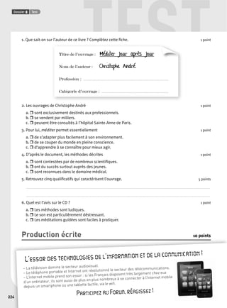 TEST 
Dossier 8 Test 
224 
1. Que sait-on sur l’auteur de ce livre ? Complétez cette fi che. 1 point 
Titre de l’ouvrage : Méditer jour après jour 
Nom de l’auteur : Christophe André 
Profession : . . . . . . . . . . . . . . . . . . . . . . . . . . . . . . . . . . . . . . . . . . . . . . . . . . . . . . . . . . . . . . . . . . . . . . . . . . . . . . . . . . . . . . . . . 
Catégorie d’ouvrage : . . . . . . . . . . . . . . . . . . . . . . . . . . . . . . . . . . . . . . . . . . . . . . . . . . . . . . . . . . . . . . . . . . . . . . 
2. Les ouvrages de Christophe André 1 point 
a. r sont exclusivement destinés aux professionnels. 
b. r se vendent par milliers. 
c. r peuvent être consultés à l’hôpital Sainte-Anne de Paris. 
3. Pour lui, méditer permet essentiellement 1 point 
a. r de s’adapter plus facilement à son environnement. 
b. r de se couper du monde en pleine conscience. 
c. r d’apprendre à se connaître pour mieux agir. 
4. D’après le document, les méthodes décrites 1 point 
a. r sont contestées par de nombreux scientifi ques. 
b. r ont du succès surtout auprès des jeunes. 
c. r sont reconnues dans le domaine médical. 
5. Retrouvez cinq qualifi catifs qui caractérisent l’ouvrage. 5 points 
. . . . . . . . . . . . . . . . . . . . . . . . . . . . . . . . . . . . . . . . . . . . . . . . . . . . . . . . . . . . . . . . . . . . . . . . . . . . . . . . . . . . . . . . . . . . . . . . . . . . . . . . . . . . . . . . . . . . . . . . . . . . . . . . . . . . . . . . . . . . . . . . . . . . . . . . . . . . . . . . . . . . . . . . . . . . . . . . . . . . . . . . . . . . . . . . . 
. . . . . . . . . . . . . . . . . . . . . . . . . . . . . . . . . . . . . . . . . . . . . . . . . . . . . . . . . . . . . . . . . . . . . . . . . . . . . . . . . . . . . . . . . . . . . . . . . . . . . . . . . . . . . . . . . . . . . . . . . . . . . . . . . . . . . . . . . . . . . . . . . . . . . . . . . . . . . . . . . . . . . . . . . . . . . . . . . . . . . . . . . . . . . . . . . 
6. Quel est l’avis sur le CD ? 1 point 
a. r Les méthodes sont ludiques. 
b. r Le son est particulièrement déstressant. 
c. r Les méditations guidées sont faciles à pratiquer. 
Production écrite 10 points 
24 
L’essor des technologies de l’information et de la communication ! 
– La télévision domine le secteur audiovisuel. 
– Le téléphone portable et Internet ont révolutionné le secteur des télécommunications. 
– L’Internet mobile prend son essor : si les Français disposent très largement chez eux 
d’un ordinateur, ils sont aussi de plus en plus nombreux à se connecter à l’Internet mobile 
depuis un smartphone ou une tablette tactile, via le wifi . 
Participez au Forum, réagissez ! 
 