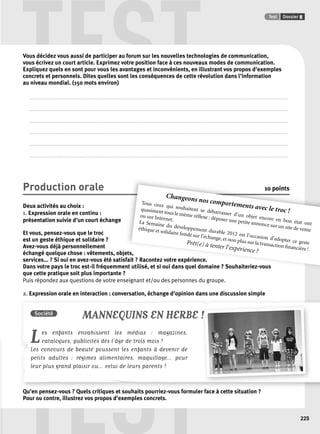 TEST Test Dossier 8 
Société MANNEQUINS EN HERBE ! 
Les enfants envahissent les médias : magazines, 
TEST 
225 
Vous décidez vous aussi de participer au forum sur les nouvelles technologies de communication, 
vous écrivez un court article. Exprimez votre position face à ces nouveaux modes de communication. 
Expliquez quels en sont pour vous les avantages et inconvénients, en illustrant vos propos d’exemples 
concrets et personnels. Dites quelles sont les conséquences de cette révolution dans l’information 
au niveau mondial. (150 mots environ) 
. . . . . . . . . . . . . . . . . . . . . . . . . . . . . . . . . . . . . . . . . . . . . . . . . . . . . . . . . . . . . . . . . . . . . . . . . . . . . . . . . . . . . . . . . . . . . . . . . . . . . . . . . . . . . . . . . . . . . . . . . . . . . . . . . . . . . . . . . . . . . . . . . . . . . . . . . . . . . . . . . . . . . . . . . . . . . . . . . . . . . . . . . . . . . . . . . 
. . . . . . . . . . . . . . . . . . . . . . . . . . . . . . . . . . . . . . . . . . . . . . . . . . . . . . . . . . . . . . . . . . . . . . . . . . . . . . . . . . . . . . . . . . . . . . . . . . . . . . . . . . . . . . . . . . . . . . . . . . . . . . . . . . . . . . . . . . . . . . . . . . . . . . . . . . . . . . . . . . . . . . . . . . . . . . . . . . . . . . . . . . . . . . . . . 
. . . . . . . . . . . . . . . . . . . . . . . . . . . . . . . . . . . . . . . . . . . . . . . . . . . . . . . . . . . . . . . . . . . . . . . . . . . . . . . . . . . . . . . . . . . . . . . . . . . . . . . . . . . . . . . . . . . . . . . . . . . . . . . . . . . . . . . . . . . . . . . . . . . . . . . . . . . . . . . . . . . . . . . . . . . . . . . . . . . . . . . . . . . . . . . . . 
. . . . . . . . . . . . . . . . . . . . . . . . . . . . . . . . . . . . . . . . . . . . . . . . . . . . . . . . . . . . . . . . . . . . . . . . . . . . . . . . . . . . . . . . . . . . . . . . . . . . . . . . . . . . . . . . . . . . . . . . . . . . . . . . . . . . . . . . . . . . . . . . . . . . . . . . . . . . . . . . . . . . . . . . . . . . . . . . . . . . . . . . . . . . . . . . . 
. . . . . . . . . . . . . . . . . . . . . . . . . . . . . . . . . . . . . . . . . . . . . . . . . . . . . . . . . . . . . . . . . . . . . . . . . . . . . . . . . . . . . . . . . . . . . . . . . . . . . . . . . . . . . . . . . . . . . . . . . . . . . . . . . . . . . . . . . . . . . . . . . . . . . . . . . . . . . . . . . . . . . . . . . . . . . . . . . . . . . . . . . . . . . . . . . 
. . . . . . . . . . . . . . . . . . . . . . . . . . . . . . . . . . . . . . . . . . . . . . . . . . . . . . . . . . . . . . . . . . . . . . . . . . . . . . . . . . . . . . . . . . . . . . . . . . . . . . . . . . . . . . . . . . . . . . . . . . . . . . . . . . . . . . . . . . . . . . . . . . . . . . . . . . . . . . . . . . . . . . . . . . . . . . . . . . . . . . . . . . . . . . . . . 
Production orale 10 points 
Deux activités au choix : 
1. Expression orale en continu : 
présentation suivie d’un court échange 
Et vous, pensez-vous que le troc 
est un geste éthique et solidaire ? 
Avez-vous déjà personnellement 
échangé quelque chose : vêtements, objets, 
ets, 
services... ? Si oui en avez-vous été satisfait fait ? Racontez votre expérience. 
Dans votre pays le troc est-il fréquemment nt utilisé, et si oui dans quel domaine ? Souhaiteriez-vous 
que cette pratique soit plus importante ? 
Puis répondez aux questions de votre enseignant et/ou des personnes du groupe. 
2. Expression orale en interaction : conversation, échange d’opinion dans une discussion simple 
Changeons nos comportements avec le troc ! 
Tous ceux qui souhaitent se débarrasser d’un objet encore en bon état ont 
quasiment tous le même réfl exe : déposer une petite annonce sur un site de vente 
ou sur Internet. 
La Semaine du développement durable 2012 est l’occasion d’adopter ce geste 
éthique et solidaire fondé sur l’échange, et non plus sur la transaction fi nancière ! 
Prêt(e) à tenter l’expérience ? 
catalogues, publicités dès l’âge de trois mois ! 
Les concours de beauté poussent les enfants à devenir de 
petits adultes : régimes alimentaires, maquillage... pour 
leur plus grand plaisir ou... celui de leurs parents ! 
Qu’en pensez-vous ? Quels critiques et souhaits pourriez-vous formuler face à 
cette situation ? 
Pour ou contre, illustrez vos propos d’exemples concrets. 
