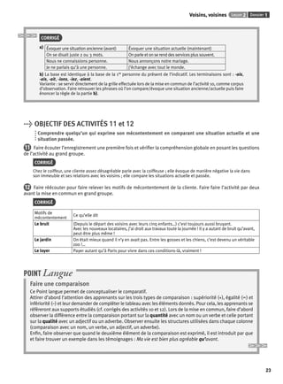 Voisins, voisines Leçon 2 Dossier 1 
23 
CORRIGÉ 
a) Évoquer une situation ancienne (avant) Évoquer une situation actuelle (maintenant) 
On se disait juste 2 ou 3 mots. On parle et on se rend des services plus souvent. 
Nous ne connaissions personne. Nous annonçons notre mariage. 
Je ne parlais qu’à une personne. j’échange avec tout le monde. 
b) La base est identique à la base de la 1re personne du présent de l’indicatif. Les terminaisons sont : -ais, 
-ais, -ait, -ions, -iez, -aient. 
Variante : se servir directement de la grille effectuée lors de la mise en commun de l’activité 10, comme corpus 
d’observation. Faire retrouver les phrases où l’on compare/évoque une situation ancienne/actuelle puis faire 
énoncer la règle de la partie b). 
> OBJECTIF DES ACTIVITÉS 11 et 12 
Comprendre quelqu’un qui exprime son mécontentement en comparant une situation actuelle et une 
situation passée. 
11 Faire écouter l’enregistrement une première fois et vérifi er la compréhension globale en posant les questions 
de l’activité au grand groupe. 
CORRIGÉ 
Chez le coiffeur, une cliente assez désagréable parle avec la coiffeuse ; elle évoque de manière négative la vie dans 
son immeuble et ses relations avec les voisins ; elle compare les situations actuelle et passée. 
12 Faire réécouter pour faire relever les motifs de mécontentement de la cliente. Faire faire l’activité par deux 
avant la mise en commun en grand groupe. 
CORRIGÉ 
Motifs de 
mécontentement Ce qu’elle dit 
Le bruit (Depuis le départ des voisins avec leurs cinq enfants…) c’est toujours aussi bruyant. 
Avec les nouveaux locataires, j’ai droit aux travaux toute la journée ! Il y a autant de bruit qu’avant, 
peut-être plus même ! 
Le jardin On était mieux quand il n’y en avait pas. Entre les gosses et les chiens, c’est devenu un véritable 
zoo !… 
Le loyer Payer autant qu’à Paris pour vivre dans ces conditions-là, vraiment ! 
POINT Langue 
Faire une comparaison 
Ce Point langue permet de conceptualiser le comparatif. 
Attirer d’abord l’attention des apprenants sur les trois types de comparaison : supériorité (+), égalité (=) et 
infériorité (–) et leur demander de compléter le tableau avec les éléments donnés. Pour cela, les apprenants se 
référeront aux supports étudiés (cf. corrigés des activités 10 et 12). Lors de la mise en commun, faire d’abord 
observer la différence entre la comparaison portant sur la quantité avec un nom ou un verbe et celle portant 
sur la qualité avec un adjectif ou un adverbe. Observer ensuite les structures utilisées dans chaque colonne 
(comparaison avec un nom, un verbe, un adjectif, un adverbe). 
Enfi n, faire observer que quand le deuxième élément de la comparaison est exprimé, il est introduit par que 
et faire trouver un exemple dans les témoignages : Ma vie est bien plus agréable qu’avant. 
 