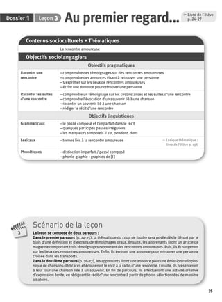 25 
Dossier 1 Leçon 3 
Au premier regard… , Livre de l’élève 
p. 24-27 
Contenus socioculturels • Thématiques 
La rencontre amoureuse 
Objectifs sociolangagiers 
Objectifs pragmatiques 
Raconter une 
rencontre 
– comprendre des témoignages sur des rencontres amoureuses 
– comprendre des annonces visant à retrouver une personne 
– s’exprimer sur les lieux de rencontres amoureuses 
– écrire une annonce pour retrouver une personne 
Raconter les suites 
d’une rencontre 
– comprendre un témoignage sur les circonstances et les suites d’une rencontre 
– comprendre l’évocation d’un souvenir lié à une chanson 
– raconter un souvenir lié à une chanson 
– rédiger le récit d’une rencontre 
Objectifs linguistiques 
Grammaticaux – le passé composé et l’imparfait dans le récit 
– quelques participes passés irréguliers 
– les marqueurs temporels il y a, pendant, dans 
Lexicaux – termes liés à la rencontre amoureuse , Lexique thématique : 
livre de l'élève p. 196 
Phonétiques – distinction imparfait / passé composé 
– phonie-graphie : graphies de [ε˜] 
Scénario de la leçon 
La leçon se compose de deux parcours : 
Dans le premier parcours (p. 24-25), la thématique du coup de foudre sera posée dès le départ par le 
biais d’une défi nition et d’extraits de témoignages oraux. Ensuite, les apprenants liront un article de 
magazine comportant trois témoignages rapportant des rencontres amoureuses. Puis, ils échangeront 
sur les lieux des rencontres amoureuses. Enfi n, ils écriront une annonce pour retrouver une personne 
croisée dans les transports. 
Dans le deuxième parcours (p. 26-27), les apprenants liront une annonce pour une émission radiopho-nique 
de chansons-dédicaces et écouteront le récit à la radio d’une rencontre. Ensuite, ils présenteront 
à leur tour une chanson liée à un souvenir. En fi n de parcours, ils effectueront une activité créative 
d’expression écrite, en rédigeant le récit d’une rencontre à partir de photos sélectionnées de manière 
aléatoire. 
3 
 