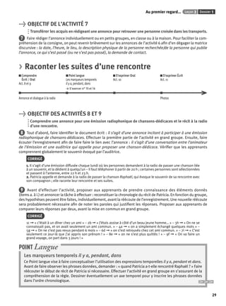 Au premier regard… Leçon 3 Dossier 1 
29 
> OBJECTIF DE L’ACTIVITÉ 7 
Transférer les acquis en rédigeant une annonce pour retrouver une personne croisée dans les transports. 
7 Faire rédiger l’annonce individuellement ou en petits groupes, en classe ou à la maison. Pour faciliter la com-préhension 
de la consigne, on peut revenir brièvement sur les annonces de l’activité 6 afi n d’en dégager la matrice 
discursive : la date, l’heure, le lieu, la description physique de la personne recherchée/de la personne qui publie 
l’annonce, ce qui s’est passé (ou ne s’est pas passé), la demande de contact. 
> Raconter les suites d’une rencontre 
Comprendre 
Écrit / Oral 
Act. 8 et 9 
Point langue 
Les marqueurs temporels 
il y a, pendant, dans 
> S’exercer n° 15 et 16 
S’exprimer Oral 
Act. 10 
S’exprimer Écrit 
Act. 11 
Annonce et dialogue à la radio Photos 
> OBJECTIF DES ACTIVITÉS 8 ET 9 
Comprendre une annonce pour une émission radiophonique de chansons-dédicaces et le récit à la radio 
d’une rencontre. 
8 Tout d’abord, faire identifi er le document écrit : il s’agit d’une annonce incitant à participer à une émission 
radiophonique de chansons-dédicaces. Effectuer la première partie de l’activité en grand groupe. Ensuite, faire 
écouter l’enregistrement afi n de faire faire le lien avec l’annonce : il s’agit d’une conversation entre l’animateur 
de l’émission et une auditrice qui appelle pour proposer une chanson-dédicace. Vérifi er que les apprenants 
comprennent globalement le souvenir évoqué par l’auditrice. 
CORRIGÉ 
1. Il s’agit d’une émission diffusée chaque lundi où les personnes demandent à la radio de passer une chanson liée 
à un souvenir, et la dédient à quelqu’un – il faut téléphoner à partir de 20 h ; certaines personnes sont sélectionnées 
et passent à l’antenne, entre 22 h et 23 h. 
2. Patricia appelle et demande à la radio de passer la chanson Raphaël, qui évoque le souvenir de sa rencontre avec 
son compagnon ; elle raconte leur rencontre et ses suites. 
9 Avant d’effectuer l’activité, proposer aux apprenants de prendre connaissance des éléments donnés 
(items a. à i.) et annoncer la tâche à effectuer : reconstituer la chronologie du récit de Patricia. En fonction du groupe, 
des hypothèses peuvent être faites, individuellement, avant la réécoute de l’enregistrement. Une nouvelle réécoute 
sera probablement nécessaire afi n de noter les paroles qui justifi ent les réponses. Proposer aux apprenants de 
comparer leurs réponses par deux, avant la mise en commun en grand groupe. 
CORRIGÉ 
1c ➞ « c’était à un dîner chez un ami » – 2b ➞ « J’étais assise à côté d’un beau jeune homme… » – 3h ➞ « On ne se 
connaissait pas, et on avait seulement un ami commun. » – 4a ➞ « on a simplement échangé quelques mots » – 
5g ➞ « On ne s’est pas revus pendant 6 mois » – 6d ➞ « on s’est retrouvés chez cet ami commun. » – 7i ➞ « C’est 
seulement ce jour-là que j’ai appris son prénom ! » – 8e ➞ « on ne s’est plus quittés ! » – 9f ➞ « On va faire un 
grand voyage, on part dans 3 jours ! » 
POINT Langue 
Les marqueurs temporels il y a, pendant, dans 
Ce Point langue vise à faire conceptualiser l’utilisation des expressions temporelles il y a, pendant et dans. 
Avant de faire observer les phrases données, demander : « quand Patricia a-t-elle rencontré Raphaël ? » Faire 
réécouter le début de récit de Patricia si nécessaire. Effectuer l’activité en grand groupe en s’assurant de la 
compréhension de la règle. Dessiner éventuellement un axe temporel pour y inscrire les phrases données 
dans l’ordre chronologique. 
 