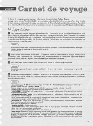 Dossier 1 Carnet de voyage 
31 
Ce Carnet de voyage propose un parcours à dominante littéraire, intitulé Philippe Delerm. 
Les apprenants seront d’abord invités à lire un court article présentant l’écrivain et son oeuvre/son style. Ensuite, 
ils liront des commentaires de lecteurs sur une des oeuvres de Delerm. Puis, ils prendront connaissance d’un extrait 
de ce livre. Pour fi nir, ils échangeront sur le texte lu et tenteront de le rapprocher du style d’auteurs de leur pays. 
Philippe Delerm 
1 Faire observer le premier document afi n de l’identifi er : il s’agit d’un article, intitulé « Philippe Delerm ou le 
succès d’un style minimaliste ». Vérifi er si les apprenants connaissent l’écrivain. Si tel n’est pas le cas, proposer 
de lire l’article afi n d’identifi er qui il est et quelle est la spécifi cité de son style. Mettre en commun par deux puis 
en grand groupe. Ensuite, procéder à la deuxième partie de l’activité avec une concertation par deux avant une 
mise en commun en grand groupe. 
CORRIGÉ 
a) Des textes courts et légers, chroniques brèves sur les bonheurs quotidiens. Courant littéraire minimaliste. Nostalgie, 
goût des détails, du souvenir et de l’émotion saisis sur le vif. 
b) Paris l’instant 
2 Tout d’abord, faire identifi er le document : il s’agit d’un extrait de Paris l’instant de Philippe Delerm, intitulé 
« Le soir qui vient ». Faire effectuer l’activité par deux. Mettre rapidement en commun les hypothèses en grand 
groupe, en annonçant que la réponse sera confi rmée après la lecture du texte (act. 5). 
3 Faire lire le texte et faire faire l’activité par deux. Puis mettre en commun en grand groupe. 
CORRIGÉ 
Exemples de réponses : Rencontre au jardin des Tuileries – Un après-midi au jardin – Deux inconnus, un après-midi 
au parc, etc. 
4 Former des petits groupes pour faire faire l’activité. Lors de la mise en commun en grand groupe, si la projec-tion 
du texte est possible, utiliser des couleurs différentes pour souligner/surligner les passages qui justifi ent les 
réponses des apprenants. 
CORRIGÉ 
1. Les personnages : Il – Elle (les noms ne sont pas donnés) ➞ Ils – deux enfants (qui accompagnent la femme), un 
des deux enfants, une fi lle, s’appelle Camille. 
Il y aussi des gens qui font du jogging (comment ils font pour courir avec leur baladeur à la main). 
Les personnages principaux sont un homme (Il) et une femme (Elle) 
– tranche d’âge ➞ Ils sont âgés : elle est grand-mère – il est venu dans ce jardin pour réviser quand il était étudiant, 
il y a près de quarante ans. 
– ville de domicile/ville d’origine ➞ Il est originaire de province et y habite encore (j’étais provincial et je le suis 
resté – j’ai mon train pour Dijon). 
Elle est sans doute originaire de Paris (Enfant, je jouais ici, ma grand-mère m’y emmenait) et y habite sans doute 
encore (elle accompagne ses deux petits-enfants au jardin). 
– profession ➞ Il a sans doute été professeur (À l’époque, l’oral de l’agrégation durait plusieurs semaines. 
Entre chaque épreuve, je venais réviser sur ce banc). 
Pas d’indice de profession pour la femme. 
– situation familiale : Elle est grand-mère. 
– personnalité ➞ Il est calme, optimiste peut-être (cf. début du 2e paragraphe), tolérant (Un petit geste conciliant. 
Elle est tout à fait charmante, ne la grondez pas). 
Elle est nerveuse, anxieuse (elle proférait d’une voix anxieuse…). 
– goûts/loisirs ➞ Il aime lire (il avait son livre à la main) et fumer le cigarillo (il se contentait de regarder les pigeons, 
les enfants, les amoureux, un petit sourire aux lèvres, reculant délicieusement le moment de savourer son cigarillo). 
2. Le lieu : un jardin public, parc ➞ le jardin des Tuileries (C’est au jardin – Ils ont tiré les fauteuils dans la poussière 
des Tuileries, […] il faut que le regard puisse se perdre là-bas, jusqu’au bord du bassin, ou de l’autre côté, sous l’arche 
des marronniers). 
 