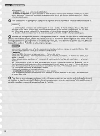 Dossier 1 Carnet de voyage 
32 
3. Le moment : 
– la saison ➞ en été ou au printemps (il fait très bon) ; 
– le moment de la journée ➞ l’après-midi (titre du texte Le soir qui vient) (L’après-midi a fi lé comme ça, il va falloir 
rentrer, les enfants, j’ai mon train pour Dijon. Ils ne se sont même pas dit leur nom. Les fauteuils sont restés. L’ombre 
est un peu plus longue). 
5 Faire faire l’activité en grand groupe. Comparer les réponses avec les hypothèses émises avant la lecture (act. 2). 
CORRIGÉ 
– La première photo correspond à la première partie du texte : le début de l’après-midi peut-être, au début de la 
rencontre (Ils ont tiré les fauteuils dans la poussière des Tuileries, se sont installés commodément, pas tout à fait 
face à face – pour se parler vraiment […] je n’entends pas très bien… Ils ont rapproché les fauteuils…). 
– La deuxième photo correspond à la fi n du texte (Les fauteuils sont restés. L’ombre est un peu plus longue). 
6 Reformer des petits groupes pour faire faire la première partie de l’activité. Lors de la mise en commun en grand 
groupe, si le texte est projeté, choisir d’autres couleurs ou un autre mode de repérage que celui utilisé pour les 
repérages de l’activité 4 (surlignement au lieu de soulignement, etc.) pour identifi er les paroles trouvées. Effectuer 
la deuxième partie de l’activité à la suite, en grand groupe. 
CORRIGÉ 
1. La rencontre se produit parce qu’un des deux enfants qui sont avec la femme manque de bousculer l’homme (Mais 
fais donc un peu attention Camille, tu as failli bousculer Monsieur). 
– les paroles : 
Elle est tout à fait charmante, ne la grondez pas… ➞ l’homme à la femme 
(Ils ont lancé des phrases, à intervalles,) pardonnez-moi, je n’entends pas très bien… ➞ l’homme à la femme, ou la 
femme à l’homme 
Enfant, je jouais ici, ma grand-mère m’y emmenait… Et maintenant, c’est moi qui suis grand-mère… ➞ la femme à 
l’homme 
Moi, j’étais provincial, et je le suis resté. Je suis venu dans ce jardin il y a près de quarante ans. À l’époque, l’oral de 
l’agrégation durait plusieurs semaines. Entre chaque épreuve, je venais réviser sur ce banc. ➞ l’homme à la femme 
Je me demande comment ils font pour courir avec leur baladeur à la main… ➞ l’homme ou la femme – ou le contraire 
il va falloir rentrer, les enfants ➞ la femme aux enfants 
j’ai mon train pour Dijon ➞ l’homme à la femme 
– le sujet de la conversation : leur vie, les souvenirs liés à ce jardin. 
2. Les deux personnages ne se reverront sans doute jamais (Ils ne se sont même pas dit leur nom). C’est une rencontre 
de hasard, sans suite. 
7 Pour clore ce carnet, les apprenants sont invités à échanger en donnant leur opinion sur le texte qu’ils viennent 
de lire et sur le style littéraire de Ph. Delerm. Constituer des groupes avec des apprenants d’origines différentes si 
possible, pour faire répondre à la question fi nale de l’activité. 
 