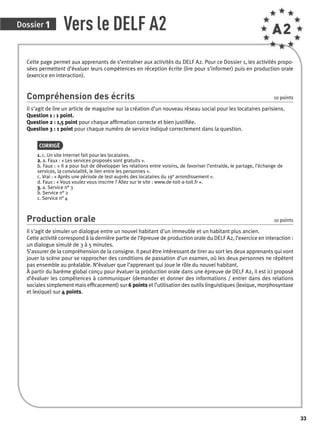 Dossier 1 Vers le DELF A2 A2 
Cette page permet aux apprenants de s’entraîner aux activités du DELF A2. Pour ce Dossier 1, les activités propo-sées 
permettent d’évaluer leurs compétences en réception écrite (lire pour s’informer) puis en production orale 
(exercice en interaction). 
Compréhension des écrits 10 points 
Il s’agit de lire un article de magazine sur la création d’un nouveau réseau social pour les locataires parisiens. 
Question 1 : 1 point. 
Question 2 : 1,5 point pour chaque affi rmation correcte et bien justifi ée. 
Question 3 : 1 point pour chaque numéro de service indiqué correctement dans la question. 
CORRIGÉ 
1. c. Un site Internet fait pour les locataires. 
2. a. Faux : « Les services proposés sont gratuits ». 
b. Faux : « Il a pour but de développer les relations entre voisins, de favoriser l’entraide, le partage, l’échange de 
services, la convivialité, le lien entre les personnes ». 
c. Vrai : « Après une période de test auprès des locataires du 19e arrondissement ». 
d. Faux : « Vous voulez vous inscrire ? Allez sur le site : www.de-toit-a-toit.fr ». 
3. a. Service n° 3 
b. Service n° 2 
c. Service n° 4 
Production orale 10 points 
Il s’agit de simuler un dialogue entre un nouvel habitant d’un immeuble et un habitant plus ancien. 
Cette activité correspond à la dernière partie de l’épreuve de production orale du DELF A2, l’exercice en interaction : 
un dialogue simulé de 3 à 5 minutes. 
S’assurer de la compréhension de la consigne. Il peut être intéressant de tirer au sort les deux apprenants qui vont 
jouer la scène pour se rapprocher des conditions de passation d’un examen, où les deux personnes ne répètent 
pas ensemble au préalable. N’évaluer que l’apprenant qui joue le rôle du nouvel habitant. 
À partir du barème global conçu pour évaluer la production orale dans une épreuve de DELF A2, il est ici proposé 
d’évaluer les compétences à communiquer (demander et donner des informations / entrer dans des relations 
sociales simplement mais effi cacement) sur 6 points et l’utilisation des outils linguistiques (lexique, morphosyntaxe 
et lexique) sur 4 points. 
33 
 