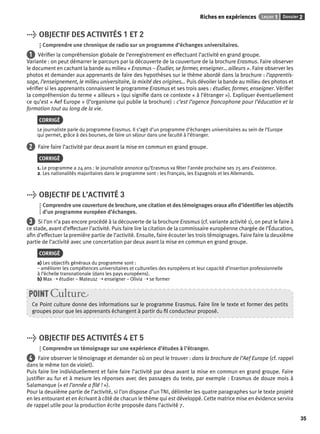 Riches en expériences Leçon 1 Dossier 2 
35 
> OBJECTIF DES ACTIVITÉS 1 ET 2 
Comprendre une chronique de radio sur un programme d’échanges universitaires. 
1 Vérifi er la compréhension globale de l’enregistrement en effectuant l’activité en grand groupe. 
Variante : on peut démarrer le parcours par la découverte de la couverture de la brochure Erasmus. Faire observer 
le document en cachant la bande au milieu « Erasmus – Étudier, se former, enseigner… ailleurs ». Faire observer les 
photos et demander aux apprenants de faire des hypothèses sur le thème abordé dans la brochure : l’apprentis-sage, 
l’enseignement, le milieu universitaire, la mixité des origines… Puis dévoiler la bande au milieu des photos et 
vérifi er si les apprenants connaissent le programme Erasmus et ses trois axes : étudier, former, enseigner. Vérifi er 
la compréhension du terme « ailleurs » (qui signifi e dans ce contexte « à l’étranger »). Expliquer éventuellement 
ce qu’est « Aef Europe » (l’organisme qui publie la brochure) : c’est l’agence francophone pour l’éducation et la 
formation tout au long de la vie. 
CORRIGÉ 
Le journaliste parle du programme Erasmus. Il s’agit d’un programme d’échanges universitaires au sein de l’Europe 
qui permet, grâce à des bourses, de faire un séjour dans une faculté à l’étranger. 
2 Faire faire l’activité par deux avant la mise en commun en grand groupe. 
CORRIGÉ 
1. Le programme a 24 ans : le journaliste annonce qu’Erasmus va fêter l’année prochaine ses 25 ans d’existence. 
2. Les nationalités majoritaires dans le programme sont : les Français, les Espagnols et les Allemands. 
> OBJECTIF DE L’ACTIVITÉ 3 
Comprendre une couverture de brochure, une citation et des témoignages oraux afi n d’identifi er les objectifs 
d’un programme européen d’échanges. 
3 Si l’on n’a pas encore procédé à la découverte de la brochure Erasmus (cf. variante activité 1), on peut le faire à 
ce stade, avant d’effectuer l’activité. Puis faire lire la citation de la commissaire européenne chargée de l’Éducation, 
afi n d’effectuer la première partie de l’activité. Ensuite, faire écouter les trois témoignages. Faire faire la deuxième 
partie de l’activité avec une concertation par deux avant la mise en commun en grand groupe. 
CORRIGÉ 
a) Les objectifs généraux du programme sont : 
– améliorer les compétences universitaires et culturelles des européens et leur capacité d’insertion professionnelle 
à l’échelle transnationale (dans les pays européens). 
b) Max ➝ étudier – Mateusz ➝ enseigner – Olivia ➝ se former 
POINT Culture 
Ce Point culture donne des informations sur le programme Erasmus. Faire lire le texte et former des petits 
groupes pour que les apprenants échangent à partir du fi l conducteur proposé. 
> OBJECTIF DES ACTIVITÉS 4 ET 5 
Comprendre un témoignage sur une expérience d’études à l’étranger. 
4 Faire observer le témoignage et demander où on peut le trouver : dans la brochure de l’Aef Europe (cf. rappel 
dans le même ton de violet). 
Puis faire lire individuellement et faire faire l’activité par deux avant la mise en commun en grand groupe. Faire 
justifi er au fur et à mesure les réponses avec des passages du texte, par exemple : Erasmus de douze mois à 
Salamanque (« et l’année a fi lé ! »). 
Pour la deuxième partie de l’activité, si l’on dispose d’un TNI, délimiter les quatre paragraphes sur le texte projeté 
en les entourant et en écrivant à côté de chacun le thème qui est développé. Cette matrice mise en évidence servira 
de rappel utile pour la production écrite proposée dans l’activité 7. 
 