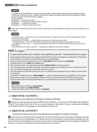 Dossier 2 Leçon 1 Riches en expériences 
36 
CORRIGÉ 
1. – Contexte de son projet d’Erasmus : compte tenu de ses études, « partir à l’étranger était naturel et une véritable nécessité ». 
– Références en dessous du texte : Mélanie, étudiante en Langues étrangères appliquées (LEA) espagnol et anglais, 
Erasmus de douze mois à Salamanque, Espagne. 
2. À titre indicatif : 
paragraphe 1 ➝ les raisons du choix 
paragraphe 2➝ sentiment à l’arrivée et début du séjour 
paragraphe 3 ➝ l’université/les études 
paragraphe 4 ➝ le bilan du séjour et le retour 
5 Faire faire l’activité par deux avant la mise en commun en grand groupe. Ce relevé sert de transition vers le 
Point langue. 
CORRIGÉ 
– le choix du pays ➝ J’avais envie de vivre quelque temps en Espagne parce que j’y étais allée plusieurs fois en 
vacances et ça m’avait plu. 
– son sentiment à l’arrivée ➝ …j’appréhendais un peu car je n’avais jamais vécu seule. 
– l’installation facile ➝ tout s’est bien passé : des amis de mes parents avaient trouvé un studio pour moi. 
– son jugement sur les cours ➝ …pas de nouveauté dans les cours car ils étaient proches de ce que j’avais connu 
dans ma fac. 
– son bilan positif sur le séjour Erasmus ➝ L’expérience a dépassé ce que j’avais imaginé… 
POINT Langue 
Le plus-que-parfait pour raconter une expérience passée : l’antériorité dans le passé 
En grand groupe, faire observer les phrases données afi n de trouver quel rapport ces explications entretiennent 
avec les faits ou sentiments cités par Mélanie dans son témoignage : 
J’avais envie de vivre en Espagne parce que j’y étais allée plusieurs fois et ça m’avait plu. 
J’appréhendais car je n’avais jamais vécu seule. 
Tout s’est bien passé : des amis de mes parents avaient trouvé un studio pour moi. 
Faire remarquer que la deuxième partie de chaque phrase apporte une explication avec un évènement anté-rieur 
à ce qui est indiqué dans la première partie de la phrase. 
Puis faire observer la dernière phrase (qui elle, ne comporte pas d’explication) pour renforcer cette notion 
d’antériorité : 
L’expérience a dépassé ce que j’avais imaginé ➝ le passé composé indique que l’expérience est achevée, 
appartient au passé ; le plus-que-parfait indique ensuite que l’évènement est antérieur dans le passé. 
On pourra faire placer les deux évènements sur un axe temporel pour visualiser ce rapport d’antériorité. 
CORRIGÉ 
b) Ces évènements se déroulent avant le séjour. 
Le plus-que-parfait est un temps composé. 
Le plus-que-parfait est formé avec l’auxiliaire à l’imparfait. 
> OBJECTIF DE L’ACTIVITÉ 6 
Échanger sur des expériences d’échanges / d’études à l’étranger. 
6 Former des petits groupes (d’origines différentes de préférence, si le groupe est hétérogène) afi n d’effectuer 
l’activité. Puis, proposer une mise en commun en grand groupe en demandant à chaque sous-groupe de désigner 
un(e) étudiant(e) dont le témoignage est particulièrement intéressant. 
> OBJECTIF DE L’ACTIVITÉ 7 
Transférer les acquis en écrivant un témoignage sur une expérience d’études à l’étranger. 
7 Cette production écrite peut être envisagée sous la forme d’une lettre à un(e) ami(e) (qui envisage par exemple 
un séjour Erasmus), d’un témoignage sur un réseau social, un site d’étudiants… Avant de lancer la production, rap-peler 
les étapes du témoignage à suivre. Revenir pour cela à la matrice dégagée dans le témoignage de Mélanie à 
l’activité 4. Le travail est individuel et peut être donné à faire à la maison. 
 
