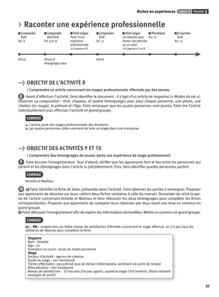 Riches en expériences Leçon 1 Dossier 2 
37 
> Raconter une expérience professionnelle 
Comprendre 
Comprendre 
Écrit 
Oral/Écrit 
Act. 8 
Act. 9 et 10 
Point langue 
Parler d’une 
expérience 
professionnelle 
> S’exercer n°3 
Comprendre 
Écrit 
Act. 11 
Point langue 
Les adverbes pour 
donner une précision 
sur un verbe 
> S’exercer n° 4 et 5 
Phonétique 
Act. 12 
S’exprimer 
Écrit 
Act. 13 
Article Article et 
témoignages oraux 
Article 
> OBJECTIF DE L’ACTIVITÉ 8 
Comprendre un article concernant les stages professionnels effectués par des jeunes. 
8 Avant d’effectuer l’activité, faire identifi er le document : il s’agit d’un article de magazine (« Modes de vie »). 
Observer sa composition : titre, chapeau, et quatre témoignages avec pour chaque personne, une photo, une 
citation (en rouge), le prénom et l’âge. Faire remarquer que les quatre personnes sont jeunes. Faire lire l’article 
individuellement puis effectuer l’activité en grand groupe. 
CORRIGÉ 
1. L’article parle des stages professionnels des étudiants. 
2. Les quatre personnes citées viennent de faire un stage dans une entreprise. 
> OBJECTIF DES ACTIVITÉS 9 ET 10 
Comprendre des témoignages de jeunes après une expérience de stage professionnel. 
9 Faire écouter l’enregistrement. Tout d’abord, vérifi er que les apprenants font le lien entre les personnes qui 
parlent et les témoignages dans l’article lu précédemment. Puis, faire identifi er quelles personnes parlent. 
CORRIGÉ 
Armelle et Mathieu 
10 a) Faire identifi er la fi che de bilan, présentée dans l’activité. Faire observer les parties à renseigner. Proposer 
aux apprenants de dessiner sur leurs cahiers deux fi ches similaires à celle du manuel. Demander de relire la par-tie 
de l’article concernant Armelle et Mathieu et faire réécouter les deux témoignages pour compléter les fi ches 
correspondantes. Proposer aux apprenants de comparer leurs réponses par deux avant une mise en commun en 
grand groupe. 
b) Faire réécouter l’enregistrement afi n de repérer les informations demandées. Mettre en commun en grand groupe. 
CORRIGÉ 
a) 1. NB : compte tenu du faible niveau de satisfaction d’Armelle concernant le stage effectué, on n’a pas tous les 
éléments de réponse pour compléter la fi che. 
Stagiaire 
Nom : Armelle 
Âge : 20 
Formation en cours : école de mode parisienne 
Stage 
Secteur d’activité : agence de création 
Durée du stage : non mentionné 
Tâches effectuées : pas précisé (pas de tâches intéressantes, sentiment de perte de temps) 
Rémunération : non mentionné 
Niveau de satisfaction : 5 mauvais (j’ai peu appris ; quand le stage s’est terminé, j’étais vraiment 
soulagée de partir) 
 