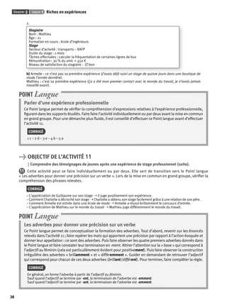 Dossier 2 Leçon 1 Riches en expériences 
38 
2. 
Stagiaire 
Nom : Mathieu 
Âge : 21 
Formation en cours : école d’ingénieurs 
Stage 
Secteur d’activité : transports – RATP 
Durée du stage : 1 mois 
Tâches effectuées : calculer la fréquentation de certaines lignes de bus 
Rémunération : 30 % du smic = 450 € 
Niveau de satisfaction du stagiaire : 5 bon 
b) Armelle : ce n’est pas sa première expérience (J’avais déjà suivi un stage de quinze jours dans une boutique de 
mode l’année dernière). 
Mathieu : c’est sa première expérience (Ça a été mon premier contact avec le monde du travail, je n’avais jamais 
travaillé avant). 
POINT Langue 
Parler d’une expérience professionnelle 
Ce Point langue permet de vérifi er la compréhension d’expressions relatives à l’expérience professionnelle, 
fi gurant dans les supports étudiés. Faire faire l’activité individuellement ou par deux avant la mise en commun 
en grand groupe. Pour une démarche plus fl uide, il est conseillé d’effectuer ce Point langue avant d’effectuer 
l’activité 11. 
CORRIGÉ 
1 c – 2 d – 3 e – 4 b – 5 a 
> OBJECTIF DE L’ACTIVITÉ 11 
Comprendre des témoignages de jeunes après une expérience de stage professionnel (suite). 
11 Cette activité peut se faire individuellement ou par deux. Elle sert de transition vers le Point langue 
« Les adverbes pour donner une précision sur un verbe ». Lors de la mise en commun en grand groupe, vérifi er la 
compréhension des phrases relevées. 
CORRIGÉ 
– L’appréciation de Guillaume sur son stage ➝ il juge positivement son expérience. 
– Comment Charlotte a décroché son stage ➝ Charlotte a obtenu son stage facilement grâce à une relation de son père. 
– Comment Armelle est entrée dans une école de mode ➝ Armelle a réussi brillamment le concours d’entrée. 
– L’appréciation de Mathieu sur le monde du travail ➝ Mathieu juge différemment le monde du travail. 
POINT Langue 
Les adverbes pour donner une précision sur un verbe 
Ce Point langue permet de conceptualiser la formation des adverbes. Tout d’abord, revenir sur les énoncés 
relevés dans l’activité 11 ; faire repérer les mots qui apportent une précision par rapport à l’action évoquée et 
donner leur appellation : ce sont des adverbes. Puis faire observer les quatre premiers adverbes donnés dans 
le Point langue et faire constater leur terminaison en -ment. Attirer l’attention sur la « base » qui correspond à 
l’adjectif au féminin (cela est particulièrement évident pour positivement). Puis faire observer la construction 
irrégulière des adverbes « brillamment » et « différemment ». Guider en demandant de retrouver l’adjectif 
qui correspond pour chacun de ces deux adverbes (brillant/différent). Pour terminer, faire compléter la règle. 
CORRIGÉ 
En général, on forme l’adverbe à partir de l’adjectif au féminin. 
Sauf quand l’adjectif se termine par -ent, la terminaison de l’adverbe est -emment. 
Sauf quand l’adjectif se termine par -ant, la terminaison de l’adverbe est -amment. 
 