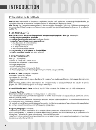 INTRODUCTION 
INTROD Présentation de la méthode 
Alter Ego + est une méthode de français sur cinq niveaux destinée à des apprenants adultes ou grands adolescents, qui 
couvre les niveaux A1 à C2 du Cadre européen commun de référence pour les langues (CECRL). 
Alter Ego + 2 vise l’acquisition des compétences décrites dans les niveaux A2.2 et B1.1 du CECRL dans un parcours de 
120 heures d’activités d’enseignement/apprentissage, complété par des tâches d’évaluation. Il permet de se présenter 
au DELF A2. 
1. LES NOUVEAUTÉS 
Alter Ego + conserve la structure, la progression et l’approche pédagogique d’Alter Ego, avec en plus : 
– des documents renouvelés et actualisés 
– une démarche actionnelle renforcée (1 projet par dossier) 
– des outils d’apprentissage encore plus nombreux : 
• plus d’exercices de systématisation 
• un précis grammatical complet 
• un lexique thématique 
• des activités de phonie-graphie 
– une préparation au DELF intégrée au livre de l’élève 
– une offre numérique enrichie (voir page suivante) 
2. LES COMPOSANTS 
Alter Ego + 2 comprend : 
– un livre de l’élève avec CD-Rom inclus 
– un cahier d’activités avec CD audio inclus 
– un guide pédagogique 
– un coffret audio classe 
– un manuel numérique enrichi pour la classe 
– le Parcours digital, un outil d’accompagnement personnalisé avec 500 activités. 
• Le livre de l’élève Alter Ego + 2 comprend : 
– un mode d’emploi de l’ouvrage 
– un tableau des contenus 
– 8 dossiers composés de trois leçons, d’un Carnet de voyage, d’une double page S’exercer et d’une page d’entraînement 
au DELF 
En fi n d’ouvrage, se trouvent les transcriptions des enregistrements, un précis grammatical, des activités de phonie-graphie, 
des tableaux de conjugaison et un lexique thématique. 
• Le matériel audio pour la classe : audio du livre de l’élève, du cahier d’activités et tests du guide pédagogique. 
• Le cahier d’activités 
En complément du livre de l’élève, il permet un travail en autonomie : 
– les exercices de réemploi permettent à l’apprenant de vérifi er et de renforcer ses acquis : lexique, grammaire, commu-nication 
(actes de parole) 
– les activités de compréhension et d’expression renforcent le travail sur les compétences en compréhension orale/écrite 
et en expression écrite (rubrique En situation) 
– le portfolio permet à l’apprenant de suivre de façon active et réfl échie son parcours d’apprentissage et de s’autoévaluer 
Les corrigés des activités se trouvent à la fi n du guide pédagogique. 
• Le guide pédagogique comprend : 
– une introduction avec la présentation de la méthode, de ses composants et de ses principes méthodologiques 
– un accompagnement à l’utilisation du livre de l’élève (objectifs détaillés et scénario de chaque leçon, précisions sur la 
démarche et l’animation de classe, précisions sur l’épreuve DELF, corrigés) 
– des Points info permettant à l’enseignant de s’informer sur les principaux contenus culturels des leçons et fournissant 
des pistes de recherche sur INTROD 
Internet 
4  