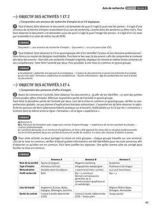Avis de recherche Leçon 2 Dossier 2 
41 
> OBJECTIF DES ACTIVITÉS 1 ET 2 
Comprendre une annonce de recherche d’emploi et un CV atypiques. 
1 Tout d’abord, faire observer le document 1 et demander de quoi il s’agit/à quoi cela fait penser : il s’agit d’une 
annonce de recherche d’emploi ressemblant à un avis de recherche, comme dans les westerns ou fi lms noirs. Puis 
faire observer le document 2 et demander aussi de quoi il s’agit/à quoi l’image fait penser : il s’agit d’un CV, mais 
qui ressemble à un plan de métro (ou de RER). 
CORRIGÉ 
Document 1 : une annonce de recherche d’emploi. – Document 2 : un curriculum vitae (CV). 
2 Tout d’abord, faire observer le CV en grand groupe afi n d’en identifi er l’auteur et son domaine professionnel : 
Yann Ferra a un master de Designer multimédia. Puis faire le lien avec le document 1 afi n de comprendre le contexte 
des deux documents : Yann fait une recherche d’emploi originale, atypique (et montre en même temps certaines de 
ses compétences). Faire faire l’activité par deux. Puis procéder à une mise en commun en grand groupe. 
CORRIGÉ 
1. Se présenter / présenter son parcours à un employeur. – L’auteur du document est un jeune à la recherche d’un emploi. 
2. Les trois axes : formation, expérience et compétences. – Autres informations : âge & coordonnées (en haut à droite 
du document). 
> OBJECTIF DES ACTIVITÉS 3 ET 4 
Comprendre des annonces d’offre d’emploi. 
3 Avant de commencer l’activité, faire observer les documents p. 39 afi n de les identifi er : ce sont des petites 
annonces/des offres d’emploi. Effectuer la première partie de l’activité en grand groupe. 
Faire faire la deuxième partie de l’activité par deux. Lors de la mise en commun en grand groupe, vérifi er la com-préhension 
globale ; ne pas donner d’explications lexicales exhaustives. L’essentiel est de faire observer la spéci-fi 
cité du parcours de Yann (alternance théorie-pratique sur le terrain), matérialisée sur le CV par les « connexions » 
(comme dans le métro) entre la ligne « formation » et la ligne « expérience ». 
CORRIGÉ 
a) Annonce b. 
b) 1. Parcours de formation avec stage puis contrat d’apprentissage ➝ expérience de terrain pendant les études. – 
Licence professionnelle. 
2. L’annonce demande un an minimum d’expérience, et Yann a été apprenti (il a donc été en situation professionnelle 
sur le terrain) pendant deux ans (année de licence et année de master). Il a donc des chances d’obtenir le poste. 
4 Pour cette activité, on peut partager la classe en trois groupes : chaque groupe travaille sur une annonce. 
Lors de la mise en commun, vérifi er d’abord quelles informations ont été identifi ées pour les trois annonces afi n 
d’observer ce qu’elles ont en commun. Puis faire justifi er les réponses. Une grille comme celle du corrigé peut 
faciliter la mise en commun. 
CORRIGÉ 
Annonce A Annonce B Annonce C 
Nom de la société Sports et langues Magenta marketing Acadomia 
Type d’emploi Animateurs(trices) Infographiste webdesigner Professeurs de langue 
Rémunération Variable selon les séjours 2 500 € brut/mois + primes 19 à 30 € brut/heure 
Profi l recherché Bafa Bac + 4 minimum 
Bonnes connaissances 
générales de la 
communication graphique et 
du webdesign. 
Bac + 3 
Lieu de travail Angleterre, Écosse, Malte, 
Espagne, Allemagne, Autriche 
Régions Rhône-Alpes, 
Bretagne, Normandie 
Durée du contrat Contrat à durée déterminée 
(CDD) 
Contrat à durée indéterminée 
(CDI) – Temps plein 
Temps partiel 
 
