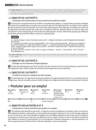 Dossier 2 Leçon 2 Avis de recherche 
42 
> L’aide-mémoire reprend et permet de fi xer le lexique lié à l’offre d’emploi. L’enseignant pourra se référer 
> au Point info p. 176 pour avoir des informations sur le salaire brut/net, le salaire minimum en France 
> et d’autres contenus de la leçon. 
> OBJECTIF DE L’ACTIVITÉ 5 
Comprendre des extraits où des recruteurs décrivent le profi l d’un emploi. 
5 Faire écouter l’enregistrement et en vérifi er la compréhension globale : il s’agit de deux personnes chargées 
de recruter des candidats pour un emploi. Ces recruteurs décrivent le profi l requis pour un emploi. Faire en grand 
groupe la première partie de l’activité. Puis former des petits groupes. Faire réécouter l’enregistrement afi n que 
les apprenants puissent prendre des notes pour la deuxième partie de l’activité. Mettre en commun après une 
concertation sur les notes prises par chacun dans les petits groupes. Ensuite, reformer les groupes pour effectuer 
la troisième partie de l’activité. Mise en commun en grand groupe. 
CORRIGÉ 
1. 1. Sports et langues / postes d’animateurs (annonce A) – 2. Magenta marketing – poste d’infographiste webdesigner 
(annonce B). 
2. 1 : dynamisme, énergie, sens des responsabilités – bon contact et autorité naturelle – goût pour les voyages et 
les activités de plein air – capacité à travailler en équipe. – 2 : capacité à travailler en équipe, autonomie, responsa-bilité 
– capacité d’organisation, rigueur, sens du détail – réactivité et respect des délais – créativité et passion pour 
les arts numériques. 
3. À titre indicatif : excellent niveau dans la langue enseignée – patience – disponibilité – être à l’écoute – 
être pédagogue, etc. 
> L’aide-mémoire reprend et permet de fi xer les formules utilisées pour exprimer les qualités correspondant 
> à un emploi. 
> OBJECTIF DE L’ACTIVITÉ 6 
Échanger sur les recherches d’emploi atypiques. 
6 Former des petits groupes pour faire l’activité. Lors de la mise en commun en grand groupe, on peut nommer 
des rapporteurs pour rendre compte de l’essentiel des échanges dans les sous-groupes. 
> OBJECTIF DE L’ACTIVITÉ 7 
Transférer les acquis en rédigeant une offre d’emploi. 
7 En petits groupes, les apprenants listent des emplois qu’ils jugent atypiques. Puis ils en choisissent deux et 
rédigent pour chacun une petite annonce d’offre d’emploi en y intégrant tous les éléments donnés dans l’activité. 
> Postuler pour un emploi 
Comprendre 
Aide-mémoire 
Écrit 
> S’exercer n° 8 
Act. 8 et 9 
et 9 
Comprendre 
Écrit 
Act. 10 
Comprendre 
Oral 
Act. 11 et 12 
Point langue 
Les marqueurs 
temporels : depuis, 
il y a, pendant, pour 
> S’exercer n° 10 
Phonétique 
Act. 13 
S’exprimer 
Écrit 
Act. 14 
Mail CV Entretien d’embauche 
> OBJECTIF DES ACTIVITÉS 8 ET 9 
Comprendre un mail de motivation pour postuler à un emploi. 
8 Tout d’abord, faire identifi er le document : il s’agit d’un mail de candidature à un emploi, suite à une annonce. 
Faire observer la mention « pièce jointe » en haut à droite dans la barre d’adresse et « PJ » en bas de page, indiquant 
qu’un CV est joint au mail. Faire identifi er l’expéditeur du mail (Miléna Alvarez) et faire le lien avec le CV fi gurant 
en-dessous du mail (ne pas rentrer dans les détails du CV à ce stade). Faire lire le mail et faire faire l’activité par 
deux. Mettre en commun en grand groupe. Si ce n’est déjà fait, introduire l’expression « mail de motivation » et 
dire aux apprenants qu’il existe aussi la « lettre de motivation », par courrier postal. 
 