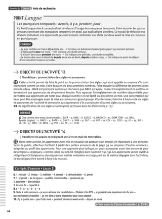 Dossier 2 Leçon 2 Avis de recherche 
44 
POINT Langue 
Les marqueurs temporels : depuis, il y a, pendant, pour 
Ce Point langue vise à conceptualiser la valeur et l’usage des marqueurs temporels. Faire associer les quatre 
phrases contenant des marqueurs temporels (en gras) aux explications données. Ce travail de réfl exion est 
d’abord individuel. Les apprenants peuvent ensuite confronter leur choix par deux avant la mise en commun 
en grand groupe. 
CORRIGÉ 
– Je suis rentrée en France il y a trois ans. ➝ On situe un évènement passé par rapport au moment présent. 
– J’étais partie pour six mois. ➝ On indique une durée prévue. 
– J’ai suivi des cours pendant dix mois. ➝ On indique une période, une durée complète. 
– Je donne des cours à domicile depuis deux ans et demi, depuis octobre 2009. ➝ On indique le point de départ 
d’une situation toujours actuelle. 
> OBJECTIF DE L’ACTIVITÉ 13 
Phonétique : prononciation des sigles et acronymes. 
13 Cette activité permet de faire le point sur la prononciation des sigles, qui sont appelés acronymes s’ils sont 
prononcés comme un mot. Faire écouter les deux premiers numéros. Faire trouver la différence de prononciation 
entre les deux : BAFA est prononcé comme un mot alors que BAFD est épelé. Passer l’enregistrement en continu en 
demandant aux apprenants de simplement écouter. Puis repasser l’enregistrement de manière séquentielle pour 
permettre aux apprenants de noter pour chaque numéro s’il est épelé ou dit comme un mot. Une concertation par 
deux peut être envisagée avant la mise en commun en grand groupe. Pour terminer, faire lire à haute voix les sigles 
et acronymes de l’activité et demander aux apprenants s’ils connaissent d’autres sigles ou acronymes. 
NB : la signifi cation de ces sigles et acronymes se trouve dans les Points info p. 177. 
CORRIGÉ 
a) Dits comme des mots (acronymes): 1. BAFA – 3. SMIC – 6. ESSEC – 8. UNESCO – 13. DOM TOM – 22. ONU. 
Épelés (sigles) : 2. BAFD – 4. RATP – 5. SNCF – 7. IBM – 9. DUT – 10. IUT – 11. CDI – 12. CDD – 14. JO – 15. BD – 
16. CD – 17. SMS – 18. MSN – 19. PDF – 20. PC – 21. HLM. 
> OBJECTIF DE L’ACTIVITÉ 14 
Transférer les acquis en rédigeant un CV et un mail de motivation. 
14 Dans cette activité, les apprenants sont mis en situation de postuler à un emploi, en répondant à une annonce. 
Selon le public, effectuer l’activité à partir des petites annonces de la page 39 ou proposer d’autres annonces, 
adaptées au profi l des apprenants. Pour une approche plus ludique, on pourra proposer aussi des annonces pour 
des emplois « atypiques » comme celles qui ont été rédigées dans l’activité 7 (p. 39). Les apprenants seront invités à 
rédiger leur CV (original ou classique) et un mail de motivation en s’appuyant sur la matrice dégagée dans l’activité 9. 
Ce travail peut être donné à faire à la maison. 
Corrigés S’exercer • Leçon 2 
6. 1. recrute – 2. niveau – 3. maîtrise – 4. contrat – 5. rémunération – 6. prime 
7. 1. organisé – de la rigueur – qualités relationnelles – passionné par 
2. souriante – bon contact 
3. le sens de – capacité à 
8. d – f – a – g – b – c – e 
9. Suite à votre annonce – je vous adresse ma candidature – Titulaire d’un BTS – je possède une expérience de dix ans – 
Ma motivation à travailler – Je me tiens à votre disposition pour vous exposer 
10. Il y a quatre ans – pour trois mois – pendant plusieurs week-ends – depuis six mois 
> Voir aussi le Cahier d’activités | p. 23-26 
 
