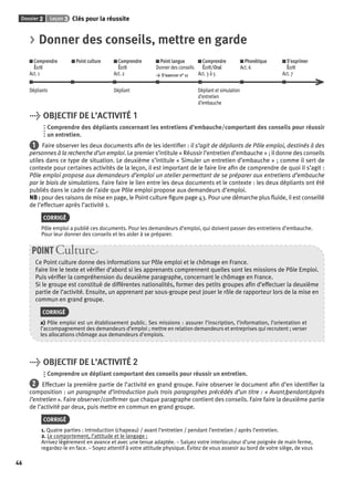Dossier 2 Leçon 3 Clés pour la réussite 
46 
> Donner des conseils, mettre en garde 
Comprendre 
Écrit 
Act. 1 
Point culture Comprendre 
Écrit 
Act. 2 
Point langue 
Donner des conseils 
> S’exercer n° 11 
Comprendre 
Écrit/Oral 
Act. 3 à 5 
Phonétique 
Act. 6 
S’exprimer 
Écrit 
Act. 7 
Dépliants Dépliant Dépliant et simulation 
d’entretien 
d’embauche 
> OBJECTIF DE L’ACTIVITÉ 1 
Comprendre des dépliants concernant les entretiens d’embauche/comportant des conseils pour réussir 
un entretien. 
1 Faire observer les deux documents afi n de les identifi er : il s’agit de dépliants de Pôle emploi, destinés à des 
personnes à la recherche d’un emploi. Le premier s’intitule « Réussir l’entretien d’embauche » ; il donne des conseils 
utiles dans ce type de situation. Le deuxième s’intitule « Simuler un entretien d’embauche » ; comme il sert de 
contexte pour certaines activités de la leçon, il est important de le faire lire afi n de comprendre de quoi il s’agit : 
Pôle emploi propose aux demandeurs d’emploi un atelier permettant de se préparer aux entretiens d’embauche 
par le biais de simulations. Faire faire le lien entre les deux documents et le contexte : les deux dépliants ont été 
publiés dans le cadre de l’aide que Pôle emploi propose aux demandeurs d’emploi. 
NB : pour des raisons de mise en page, le Point culture fi gure page 43. Pour une démarche plus fl uide, il est conseillé 
de l’effectuer après l’activité 1. 
CORRIGÉ 
Pôle emploi a publié ces documents. Pour les demandeurs d’emploi, qui doivent passer des entretiens d’embauche. 
Pour leur donner des conseils et les aider à se préparer. 
POINT Culture 
Ce Point culture donne des informations sur Pôle emploi et le chômage en France. 
Faire lire le texte et vérifi er d’abord si les apprenants comprennent quelles sont les missions de Pôle Emploi. 
Puis vérifi er la compréhension du deuxième paragraphe, concernant le chômage en France. 
Si le groupe est constitué de différentes nationalités, former des petits groupes afi n d’effectuer la deuxième 
partie de l’activité. Ensuite, un apprenant par sous-groupe peut jouer le rôle de rapporteur lors de la mise en 
commun en grand groupe. 
CORRIGÉ 
a) Pôle emploi est un établissement public. Ses missions : assurer l’inscription, l’information, l’orientation et 
l’accompagnement des demandeurs d’emploi ; mettre en relation demandeurs et entreprises qui recrutent ; verser 
les allocations chômage aux demandeurs d’emplois. 
> OBJECTIF DE L’ACTIVITÉ 2 
Comprendre un dépliant comportant des conseils pour réussir un entretien. 
2 Effectuer la première partie de l’activité en grand groupe. Faire observer le document afi n d’en identifi er la 
composition : un paragraphe d’introduction puis trois paragraphes précédés d’un titre : « Avant/pendant/après 
l’entretien ». Faire observer/confi rmer que chaque paragraphe contient des conseils. Faire faire la deuxième partie 
de l’activité par deux, puis mettre en commun en grand groupe. 
CORRIGÉ 
1. Quatre parties : introduction (chapeau) / avant l’entretien / pendant l’entretien / après l’entretien. 
2. Le comportement, l’attitude et le langage : 
Arrivez légèrement en avance et avec une tenue adaptée. – Saluez votre interlocuteur d’une poignée de main ferme, 
regardez-le en face. – Soyez attentif à votre attitude physique. Évitez de vous asseoir au bord de votre siège, de vous 
 
