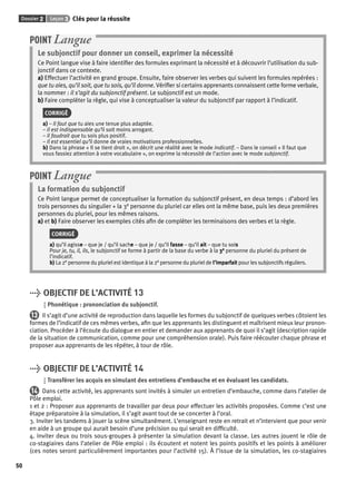Dossier 2 Leçon 3 Clés pour la réussite 
50 
POINT Langue 
Le subjonctif pour donner un conseil, exprimer la nécessité 
Ce Point langue vise à faire identifi er des formules exprimant la nécessité et à découvrir l’utilisation du sub-jonctif 
dans ce contexte. 
a) Effectuer l’activité en grand groupe. Ensuite, faire observer les verbes qui suivent les formules repérées : 
que tu aies, qu’il soit, que tu sois, qu’il donne. Vérifi er si certains apprenants connaissent cette forme verbale, 
la nommer : il s’agit du subjonctif présent. Le subjonctif est un mode. 
b) Faire compléter la règle, qui vise à conceptualiser la valeur du subjonctif par rapport à l’indicatif. 
CORRIGÉ 
a) – Il faut que tu aies une tenue plus adaptée. 
– Il est indispensable qu’il soit moins arrogant. 
– Il faudrait que tu sois plus positif. 
– Il est essentiel qu’il donne de vraies motivations professionnelles. 
b) Dans la phrase « Il se tient droit », on décrit une réalité avec le mode indicatif. – Dans le conseil « Il faut que 
vous fassiez attention à votre vocabulaire », on exprime la nécessité de l’action avec le mode subjonctif. 
POINT Langue 
La formation du subjonctif 
Ce Point langue permet de conceptualiser la formation du subjonctif présent, en deux temps : d’abord les 
trois personnes du singulier + la 3e personne du pluriel car elles ont la même base, puis les deux premières 
personnes du pluriel, pour les mêmes raisons. 
a) et b) Faire observer les exemples cités afi n de compléter les terminaisons des verbes et la règle. 
CORRIGÉ 
a) qu’il agisse – que je / qu’il sache – que je / qu’il fasse – qu’il ait – que tu sois 
Pour je, tu, il, ils, le subjonctif se forme à partir de la base du verbe à la 3e personne du pluriel du présent de 
l’indicatif. 
b) La 2e personne du pluriel est identique à la 2e personne du pluriel de l’imparfait pour les subjonctifs réguliers. 
> OBJECTIF DE L’ACTIVITÉ 13 
Phonétique : prononciation du subjonctif. 
13 Il s’agit d’une activité de reproduction dans laquelle les formes du subjonctif de quelques verbes côtoient les 
formes de l’indicatif de ces mêmes verbes, afi n que les apprenants les distinguent et maîtrisent mieux leur pronon-ciation. 
Procéder à l’écoute du dialogue en entier et demander aux apprenants de quoi il s’agit (description rapide 
de la situation de communication, comme pour une compréhension orale). Puis faire réécouter chaque phrase et 
proposer aux apprenants de les répéter, à tour de rôle. 
> OBJECTIF DE L’ACTIVITÉ 14 
Transférer les acquis en simulant des entretiens d’embauche et en évaluant les candidats. 
14 Dans cette activité, les apprenants sont invités à simuler un entretien d’embauche, comme dans l’atelier de 
Pôle emploi. 
1 et 2 : Proposer aux apprenants de travailler par deux pour effectuer les activités proposées. Comme c’est une 
étape préparatoire à la simulation, il s’agit avant tout de se concerter à l’oral. 
3. Inviter les tandems à jouer la scène simultanément. L’enseignant reste en retrait et n’intervient que pour venir 
en aide à un groupe qui aurait besoin d’une précision ou qui serait en diffi culté. 
4. Inviter deux ou trois sous-groupes à présenter la simulation devant la classe. Les autres jouent le rôle de 
co-stagiaires dans l’atelier de Pôle emploi : ils écoutent et notent les points positifs et les points à améliorer 
(ces notes seront particulièrement importantes pour l’activité 15). À l’issue de la simulation, les co-stagiaires 
 