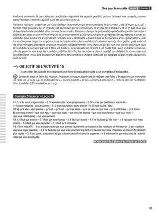 Clés pour la réussite Leçon 3 Dossier 2 
51 
évaluent oralement la prestation du candidat en signalant les aspects positifs, puis en donnant des conseils, comme 
dans l’enregistrement travaillé dans les activités 11 et 12. 
Variante ludique : organiser un « job-dating » (expression qui se trouve dans le document 2 de la leçon 3, p. 42) : 
former trois groupes. Le 1er groupe est constitué par les recruteurs, le 2e par les candidats et le 3e par ceux qui 
doivent évaluer le candidat et lui donner des conseils. Prévoir un temps de préparation pendant lequel les recruteurs 
choisissent chacun une offre d’emploi, le comportement qu’ils vont adopter et préparent les questions à poser au 
candidat pour savoir s’il a le profi l de l’emploi. Les « candidats » quant à eux se préparent à être « polyvalents » car 
ils vont tourner de poste en poste. Lors de la passation, les candidats s’assoient en face d’un poste, puis au bout 
de deux minutes, changent de poste en allant obligatoirement vers le poste qui est sur leur droite (pour que tous 
les candidats puissent passer à tous les postes). Les évaluateurs restent à un poste fi xe, avec le même recruteur, 
afi n de pouvoir voir tous les candidats défi ler. À la fi n, les recruteurs disent quel(s) candidat(s) ils choisissent et 
justifi ent leur choix. Les évaluateurs donnent des conseils à chaque candidat par rapport au poste près duquel ils 
sont restés. 
> OBJECTIF DE L’ACTIVITÉ 15 
Transférer les acquis en rédigeant une fi che d’évaluation suite à un entretien d’embauche. 
15 Ce travail peut se faire à la maison. Proposer à chaque apprenant de rédiger une fi che d’évaluation sur le modèle 
de celle de la page 44, en indiquant les « points positifs » et les « points à améliorer » relevés lors de l’entretien 
d’un candidat (cf. simulation, act. 14). 
Corrigés S’exercer • Leçon 3 
11. 1. Si tu suis / tu apprendras – 2. Si vous écoutez / vous progresserez – 3. Si tu n’as pas confi ance / inscris-toi – 
4. Si vous multipliez / vous trouverez – 5. Si vous souhaitez / soyez attentif – 6. Si vous voulez / allez 
12. a) qu’il aille – qu’il prenne – qu’il ait – qu’il soit – qu’il les laisse – qu’il se taise ou qu’il dise – qu’il réfl échisse – qu’il écrive 
b) que vous preniez – que vous ayez – que vous soyez – que vous les laissiez – que vous vous taisiez – que vous disiez – 
que vous réfl échissiez – que vous écriviez 
13. 1. Il faut que je suive – 2. Il faut que vous fassiez – 3. Il faut qu’il sourie – 4. Il ne faut pas qu’elle dise – 5. Il faut que nous nous 
tenions – 6. Il faut que vous regardiez – 7. Il faut qu’il connaisse 
14. À titre indicatif : 1. Il est indispensable que vous preniez rapidement connaissance des habitudes de l’entreprise ; il est important 
que vous soyez ponctuel. – 2. Il ne faut pas que vous vous couchiez trop tard et il faudrait que vous choisissiez un moyen de transport 
plus rapide. – 3. Il faut que tu sois patient et que tu fasses des efforts pour le supporter. – 4 Il est essentiel que vous ayez de l’autorité 
mais que vous soyez juste. 
> Voir aussi le Cahier d’activités | p. 27-32 
 