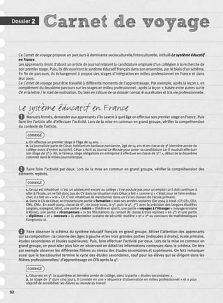 Dossier 2 Carnet de voyage 
52 
Ce Carnet de voyage propose un parcours à dominante socioculturelle/interculturelle, intitulé Le système éducatif 
en France. 
Les apprenants liront d’abord un article de journal relatant la candidature originale d’un collégien à la recherche de 
son premier stage. Puis, ils découvriront le système éducatif français dans son ensemble, par le biais d’un schéma. 
En fi n de parcours, ils échangeront à propos des stages d’intégration en milieu professionnel en France et dans 
leur pays. 
Ce Carnet de voyage peut être travaillé à différents moments de l’apprentissage. Par exemple, après la leçon 1, en 
complément du deuxième parcours sur les stages en milieu professionnel ; après la leçon 2, basée entre autres sur le 
CV et la lettre / le mail de motivation. Ou bien en clôture de ce dossier consacré aux études et à la vie professionnelle. 
Le système éducatif en France 
1 Manuels fermés, demander aux apprenants s’ils savent à quel âge on effectue son premier stage en France. Puis 
faire lire l’article afi n d’effectuer l’activité. Lors de la mise en commun en grand groupe, vérifi er la compréhension 
du contexte de l’article. 
CORRIGÉ 
1. On effectue un premier stage à l’âge de 14 ans. 
2. La journaliste parle de César, habitant en banlieue parisienne, âgé de 14 ans et en classe de 3e (dernière année de 
collège avant d’entrer au lycée). César a écrit au journal Le Monde pour poser sa candidature car il voudrait effectuer 
son stage de 3e (« Ah, le fameux stage obligatoire en entreprise à effectuer en classe de 3e ! », début de la deuxième 
colonne) dans le milieu journalistique. 
2 Faire faire l’activité par deux. Lors de la mise en commun en grand groupe, vérifi er la compréhension des 
éléments repérés. 
CORRIGÉ 
1. Ce qui est inhabituel : c’est un adolescent encore au collège ; il ne postule pas pour un emploi car il doit continuer à 
aller à l’école, on ne fait donc pas de CV dans sa situation mais César a fait « comme si » c’était pour se faire embau-cher, 
il a fait un « vrai » CV. C’est inhabituel de mentionner dans un CV les classes de l’école primaire. 
2. Dans le CV de César, on trouvera une partie « formation » avec ses années scolaires (De 2004 à 2008 : CP, CE1, CE2, 
CM1, CM2. En 2008-2009, classe de 6e , en 2009-2010, la 5e, puis la 4e, 3e ) avec la précision des langues étudiées 
(anglais, espagnol, latin), une partie « loisirs » (théâtre et sport), une partie « voyages à l’étranger » (voyage scolaire 
à Rome), une partie « récompenses » (« les félicitations du conseil de classe à trois reprises » en 5e) et une partie 
« diplômes » et « concours » (« attestation scolaire de sécurité routière » et « 2e au concours de mathématiques 
Kangourou »). 
3 Faire observer le schéma du système éducatif français en grand groupe. Attirer l’attention des apprenants 
sur sa composition : la colonne des âges à gauche et les trois grandes parties (indiquées à droite), école primaire, 
études secondaires et études supérieures. Puis, faire effectuer l’activité par deux. Lors de la mise en commun en 
grand groupe, on peut aller plus loin en observant en détail les informations contenues dans le schéma. On fera 
par exemple observer les différentes fi lières au niveau des études secondaires et supérieures. On fera remarquer 
aussi que le baccalauréat termine le cycle des études secondaires, sauf pour les élèves qui se dirigent dans les 
fi lières professionnelles/ d’apprentissage en CFA après la 4e. 
CORRIGÉ 
1. César est en 3e, la quatrième et dernière année de collège, dans la partie « études secondaires ». 
2. Le stage de 3e dure cinq jours, il consiste en une « séquence d’observation en milieu professionnel » et a pour 
objectif de sensibiliser les élèves au monde du travail. 
 